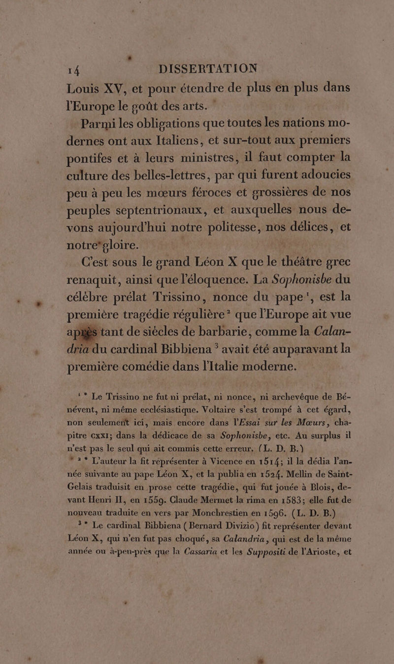 Louis XV, et pour étendre de plus en plus dans l'Europe le soût des arts. Parmi les obligations que toutes les nations mo- dernes ont aux Italiens, et sur-tout aux premiers pontifes et à leurs ministres, il faut compter la culture des belles-lettres, par qui furent adoucies peu à peu les mœurs féroces et grossières de nos peuples septentrionaux, et auxquelles nous de- vons aujourd'hui notre politesse, nos délices, et notre*ploire. | C'est sous le grand Léon X que le hébre grec renaquit, ainsi que l'éloquence. La Sophonisbe du célébre prélat Trissino, nonce du pape, est la pre emière tragédie résulière® que l’Europe ait vue ès tant de siècles de barbarie, comme la Calan- dau cardinal Bibbiena * avait été auparavant la première comédie dans l'Italie moderne. ** Le Trissino ne fut ni prélat, ni nonce, ni archevêque de Bé- névent, ni même ecclésiastique. Voltaire s’est trompé à cet égard, non seulement ici, mais encore dans l’Essai sur les Mœurs, cha- pitre cxx1; dans la dédicace de sa Sophonisbe, etc. Au surplus il n'est pas le seul qui ait commis cette erreur. (L. D, B.) 2° L'auteur la fit représenter à Vicence en 1514; il la dédia l’an- née suivante au pape Léon X, et la publia en 1524. Mellin de Saint- Gelais traduisit en prose cette tragédie, qui fut jouée à Blois, de- vant Henri IT, en 1559. Claude Mermet la rima en 1583; elle fut de nouveau traduite en vers par Monchrestien en 1596. (L. D. B.) ?* Le cardinal Bibbiena ( Bernard Divizio) fit représenter devant Léon X, qui n’en fut pas choqué, sa Calandria, qui est de la même année ou à-peu-près que la Cassaria et les Suppositi de l'Arioste, et