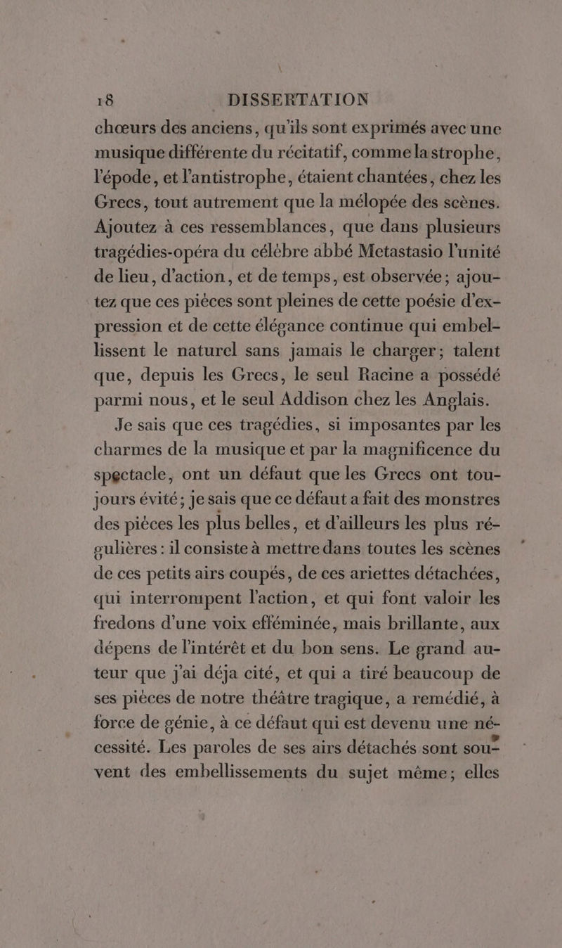 \ 18 DISSERTATION chœurs des anciens, qu'ils sont exprimés avec une musique différente du récitatif, comme lastrophe, l'épode, et l'antistrophe, étaient chantées, chez les Grecs, tout autrement que la mélopée des scènes. Ajoutez à ces ressemblances, que dans plusieurs tragédies-opéra du célébre abbé Metastasio l'unité de lieu, d'action, et de temps, est observée; ajou- tez que ces pièces sont pleines de cette poésie d’ex- pression et de cette élégance continue qui embel- lissent le naturel sans jamais le charger; talent que, depuis les Grecs, le seul Racine a possédé parmi nous, et le seul Addison chez les Anglais. Je sais que ces tragédies, si imposantes par les charmes de la musique et par la magnificence du spectacle , ont un défaut que les Grecs ont tou- jours évité; Je sais que ce défaut a fait des monstres des pièces les plus belles, et d'ailleurs les plus ré- sulières : il consiste à mettre dans toutes les scènes de ces petits airs coupés, de ces ariettes détachées, qui interrompent l'action, et qui font valoir les fredons d’une voix efféminée, mais brillante, aux dépens de l'intérêt et du bon sens. Le grand au- teur que J'ai déja cité, et qui a tiré beaucoup de ses pièces de notre théâtre tragique, a remédié, à force de génie, à ce défaut qui est devenu une né- cessité. Les paroles de ses airs détachés sont sou vent des embellissements du sujet même; elles