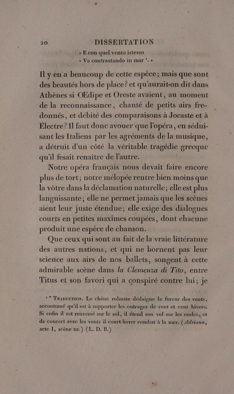 :«E con quel vento istesso « Va contrastando in mar ‘.» Il y en a beaucoup de cette espèce; mais que sont des beautés hors de place? et qu'aurait-on dit dans Athènes si OEdipe et Oreste avaient, au moment de la reconnaissance, chanté de petits airs fre- donnés, et débité des comparaisons à Jocaste et à Électre? Il faut donc avouer que l’opéra, en sédui- sant les Italiens par les agréments de la musique, a détruit d’un côté la véritable tragédie grecque qu'il fesait renaître de l'autre. Notre opéra français nous devait faire encore plus de tort; notre mélopée rentre bien moins que la vôtre dans la déclamation naturelle; elle est plus languissante; elle ne permet jamais que les scènes aient leur juste étendue; elle exige des dialogues courts en petites maximes coupées, dont chacune produit une espèce de chanson. Que ceux qui sont au fait de la vraie littérature des autres nations, et qui ne bornent pas leur science aux airs de nos ballets, songent à cette admirable scène dans la Clemenza di Tito, entre Titus et son favori qui a conspiré contre lui; je ‘* Tranucrion. Le chêne robuste dédaigne la fureur des vents, accoutumé qu'il est à supporter les outrages de cent et cent hivers. Si enfin il est renversé sur le sol, il étend son vol sur les ondes, et de concert avec les vents il court livrer combat à la mer. ( Adriano, acte I, scène ur.) (L. D. B.)