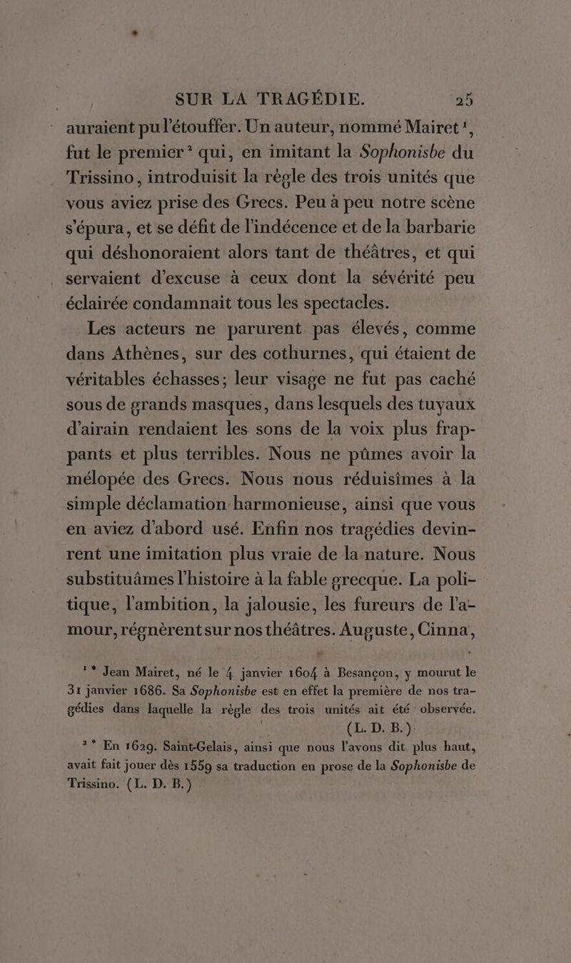 auraient pu l'étouffer. Un auteur, nommé Mairet!, fut le premier * qui, en imitant la Sophonisbe du Trissino , introduisit la règle des trois unités que vous aviez prise des Grecs. Peu à peu notre scène s'épura, et se défit de l’indécence et de la barbarie qui déshonoraient alors tant de théâtres, et qui servaient d’excuse à ceux dont la sévérité peu éclairée condamnait tous les spectacles. Les acteurs ne parurent pas élevés, comme dans Athènes, sur des cothurnes, qui étaient de véritables échasses ; leur visage ne fut pas caché sous de grands masques, dans lesquels des tuyaux d’airain rendaient les sons de la voix plus frap- pants et plus terribles. Nous ne pûmes avoir la mélopée des Grecs. Nous nous réduisimes à la simple déclamation harmonieuse, ainsi que vous en aviez d'abord usé. Enfin nos tragédies devin- rent une imitation plus vraie de la nature. Nous substituâmes l’histoire à la fable grecque. La poli- tique, l'ambition, la jalousie, les fureurs de l’a- mour, régnèrent sur nos théâtres. Auguste, Cinna, ** Jean Mairet, né le 4 janvier 1604 à Besançon, y mourut le 31 janvier 1686. Sa Sophonisbe est en effet la première de nos tra- gédies dans laquelle la règle des trois unités ait été observée. | (L. D. B.) ?* En 1629. Saint-Gelais, ainsi que nous l'avons dit plus haut, avait fait jouer dès 1559 sa traduction en prose de la Sophonisbe de Trissino. (L. D. B.)