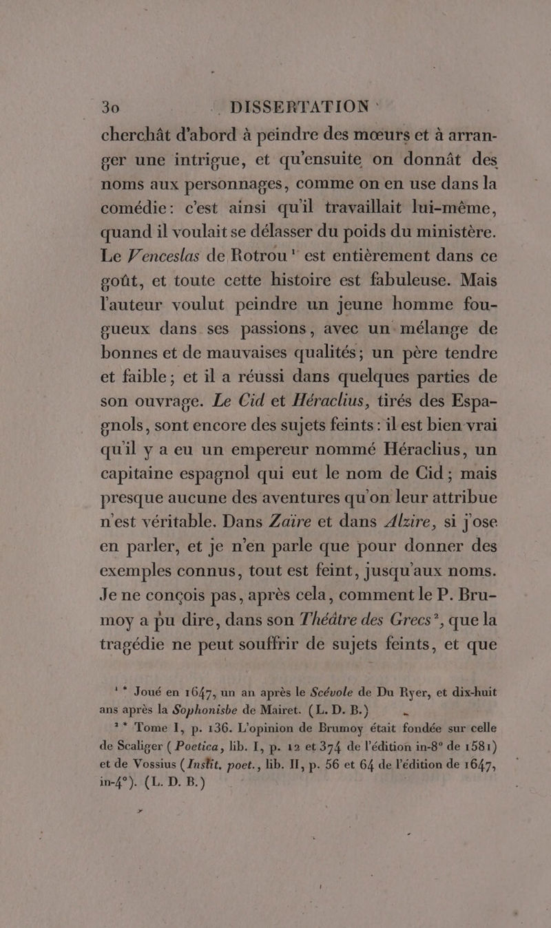 cherchât d'abord à peindre des mœurs et à arran- ger une intrigue, et qu'ensuite on donnât des noms aux personnages, Comme on en use dans la comédie: c'est ainsi quil travaillait Iui-même, quand il voulait se délasser du poids du ministère. Le f'enceslas de Rotrou ‘ est entièrement dans ce poût, et toute cette histoire est fabuleuse. Mais l'auteur voulut peindre un jeune homme fou- gueux dans ses passions, avec un mélange de bonnes et de mauvaises qualités; un père tendre et faible; et il a réussi dans quelques parties de son ouvrage. Le Cid et Héraclius, tirés des Espa- snols, sont encore des sujets feints : ilest bien vrai qu'il y a eu un empereur nommé Héraclius, un capitaine espagnol qui eut le nom de Cid; mais presque aucune des aventures qu'on leur attribue nest véritable, Dans Zaïre et dans Alzire, si j'ose en parler, et je n’en parle que pour donner des exemples connus, tout est feint, jusqu'aux noms. Je ne conçois pas, après cela, comment le P. Bru- moy a pu dire, dans son Thédtre des Grecs”, que la tragédie ne peut souffrir de sujets feints, et que © * Joué en 1647, un an après le Scévole de Du Ryer, et dix-huit ans après la Sophonisbe de Mairet. (L. D. B.) u ?* Tome I, p. 136. L'opinion de Brumoy était fondée sur celle de Scaliger ( Poetica, bib. I, p. 12 et 374 de l'édition in-8° de 1581) et de Vossius (Insfit, poet., lib. II, p. 56 et 64 de l'édition de 1647, in-4°). (L. D. B.) , &gt;