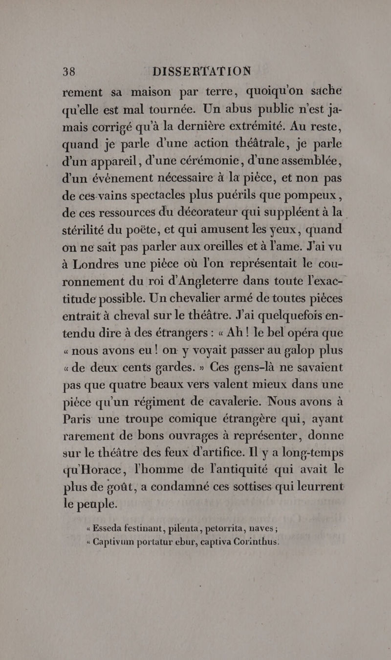 rement sa maison par terre, quoiquon sache qu'elle est mal tournée. Un abus public n’est ja- mais corrigé qu'à la dernière extrémité. Au reste, quand jé parle d'une action théâtrale, je parle d'un appareil, d'une cérémonie, d'une assemblée, d'un événement nécessaire à la pièce, et non pas de ces vains spectacles plus puérils que pompeux, de ces ressources du décorateur qui suppléent à la stérilité du poëte, et qui amusent les yeux, quand on ne sait pas parler aux oreilles et à l'ame. J'ai vu à Londres une pièce où l'on représentait le cou- ronnement du roi d'Angleterre dans toute l’exac- titude possible. Un chevalier armé de toutes pièces entrait à cheval sur le théâtre. J'ai quelquefois en- tendu dire à des étrangers : « Ah! le bel opéra que « nous avons eu ! on y voyait passer au galop plus « de deux cents gardes. » Ces gens-là ne savaient pas que quatre beaux vers valent mieux dans une piéce qu'un régiment de cavalerie. Nous avons à Paris une troupe comique étrangère qui, ayant rarement de bons ouvrages à représenter, donne sur le théâtre des feux d'artifice. Il y a long-temps qu'Horace, l'homme de l'antiquité qui avait le plus de poût, a condamné ces sottises qui leurrent le peuple. « Esseda festinant, pilenta, petorrita, naves ; « Captivum portatur ebur, captiva Corinthus.