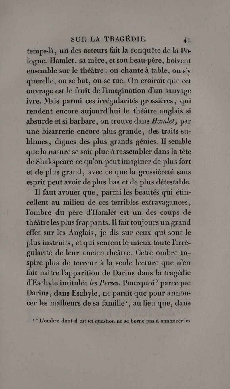 temps-là, un des acteurs fait la Conquête de la Po- logne. Hamlet, sa mère, et son beau-père, bôivent ensemble sur le théâtre: on chante à table, on sy querelle, on se bat, on se tue. On croirait que cet ouvrage est le fruit de l'imagination d'un sauvage ivre. Mais parmi ces irrégularités grossières, qui rendent encore aujourd'hui le théâtre anglais si absurde et si barbare, on trouve dans Hamlet, par une bizarrerie encore plus grande, des traits su- blimes, dignes des plus grands génies. Il semble que la nature se soit plue à rassembler dans la tête de Shakspeare ce qu'on peut imaginer de plus fort et de plus grand, avec ce que la grossièreté sans esprit peut avoir de plus bas et de plus détestable. Il faut avouer que, parmi les beautés qui étin- cellent au milieu de ces terribles extravagances, l'ombre du père d'Hamlet est un des coups de théâtreles plus frappants. Il fait toujours un grand effet sur les Anglais, je dis sur ceux qui sont le plus instruits, et qui sentent le mieux toute l’irré- gularité de leur ancien théâtre. Cette ombre in- spire plus de terreur à la seule lecture que n'en fait naître l'apparition de Darius dans la tragédie d'Eschyle intitulée les Perses. Pourquoi? parceque Darius, dans Eschyle, ne paraît que pour annon- cer les malheurs de sa famille’, au lieu que, dans : * L'ombre dont il est ici question ne se borne pas à annoncer les