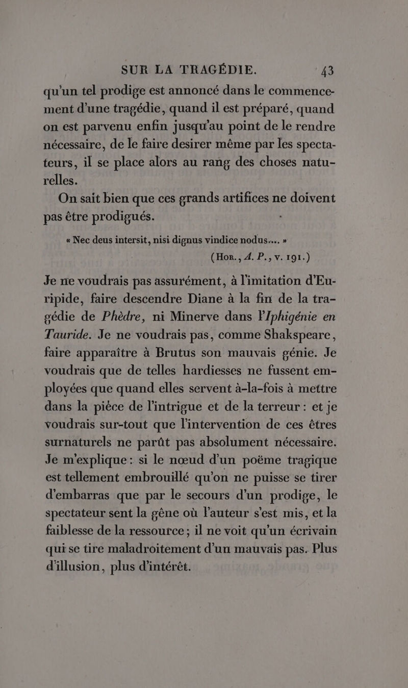 qu'un tel prodige est annoncé dans le commence- ment d’une tragédie, quand il est préparé, quand on est parvenu enfin jusqu'au point de le rendre nécessaire, de le faire desirer même par les specta- teurs, il se place alors au rang des choses natu- relles. On sait bien que ces grands artifices ne doivent pas être prodigués. « Nec deus intersit, nisi dignus vindice nodus.….. » (Horn. , 4. P., v. 191.) Je ne voudrais pas assurément, à limitation d'Eu- ripide, faire descendre Diane à la fin de la tra- gédie de Phèdre, ni Minerve dans FJphigénie en Tauride. Je ne voudrais pas, comme Shakspeare, faire apparaître à Brutus son mauvais génie. Je voudrais que de telles hardiesses ne fussent em- ployées que quand elles servent à-la-fois à mettre dans la pièce de l'intrigue et de la terreur : et je voudrais sur-tout que l'intervention de ces êtres surnaturels ne parût pas absolument nécessaire. Je m'explique: si le nœud d'un poëme tragique est tellement embrouillé qu'on ne puisse se tirer d'embarras que par le secours d'un prodige, le spectateur sent la gêne où l'auteur s'est mis, et la faiblesse de la ressource; il ne voit qu'un écrivain qui se tire maladroitement d'un mauvais pas. Plus d'illusion, plus d'intérêt.