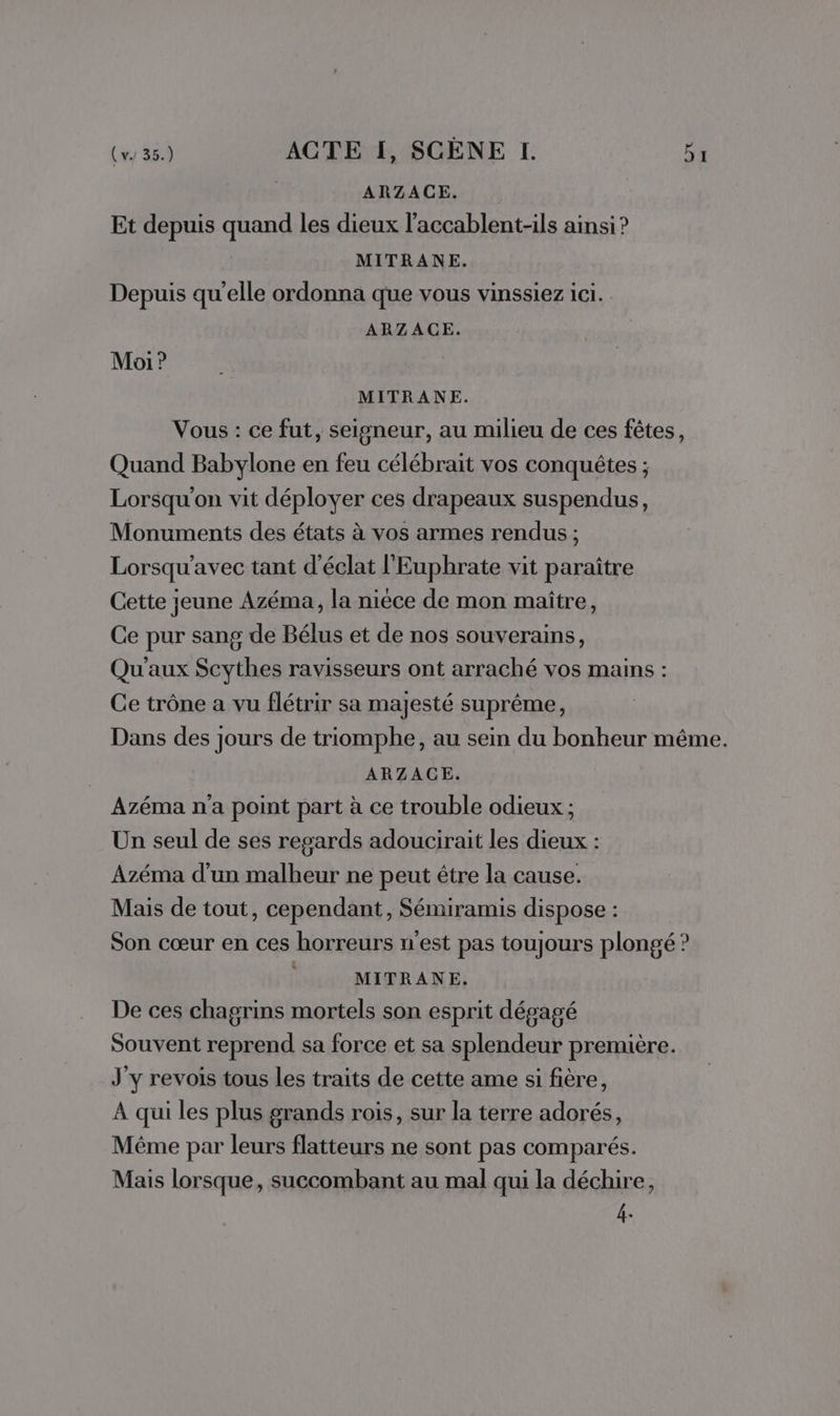 ARZACE. Et depuis quand les dieux l'accablent-ils ainsi ? MITRANE. Depuis qu'elle ordonna que vous vinssiez ici. ARZACE. Moi ? MITRANE. Vous : ce fut, seigneur, au milieu de ces fêtes, Quand Babylone en feu célébrait vos conquêtes ; Lorsqu'on vit déployer ces drapeaux suspendus, Monuments des états à vos armes rendus ; Lorsqu’avec tant d'éclat l'Euphrate vit paraître Cette jeune Azéma, la nièce de mon maître, Ce pur sang de Bélus et de nos souverains, Qu'aux Scythes ravisseurs ont arraché vos mains : Ce trône a vu flétrir sa majesté suprême, Dans des jours de triomphe, au sein du bonheur même. ARZACE. Azéma na point part à ce trouble odieux ; Un seul de ses regards adoucirait les dieux : Azéma d'un malheur ne peut être la cause. Mais de tout, cependant, Sémiramis dispose : Son cœur en ces horreurs n'est pas toujours plongé ? MITRANE. De ces chagrins mortels son esprit dégagé Souvent reprend sa force et sa splendeur première. J'y revois tous les traits de cette ame si fière, À qui les plus grands rois, sur la terre adorés, Même par leurs flatteurs ne sont pas comparés. Mais lorsque, succombant au mal qui la déchire, fe