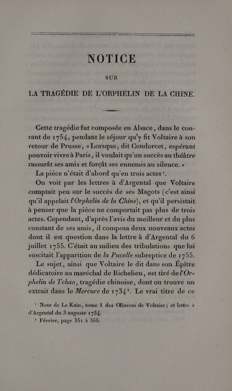 NOTICE SUR LA TRAGÉDIE DE L'ORPHELIN DE LA CHINE. Cette tragédie fut composée en Alsace, dans le cou- rant de 1754, pendant le séjour qu'y fit Voltaire à son retour de Prusse, « Lorsque, dit Condorcet, espérant pouvoir vivre à Paris, il voulait qu’un succès au théâtre rassurât ses amis et forçât ses ennemis au silence. » La pièce n'était d'abord qu'en trois actes. On voit par les lettres à d'Argental que Voltaire comptait peu sur le succès de ses Magots (c’est ainsi qu'il appelait l’Orphelin de la Chine), et qu'il persistait à penser que la pièce ne comportait pas plus de trois actes. Cependant, d’après l'avis du meilleur et du plus constant de ses amis, 1l composa deux nouveaux actes dont il est question dans la lettre à d’Argental du 6 juillet 1755. C'était au milieu des tribulations que lui suscitait l'apparition de la Pucelle subreptice de 1755. Le sujet, ainsi que Voltaire le dit dans son Épître dédicatoire au maréchal de Richelieu, est tiré de l’Or- phelin de Tchao, tragédie chinoise, dont on trouve un extrait dans le Mercure de 1734°. Le vrai titre de ce * Note de Le Kain, tome 1 des OEuvres de Voltaire; et lettre à d'Argental du 3 auguste 1754. ? Février, page 351 à 365.