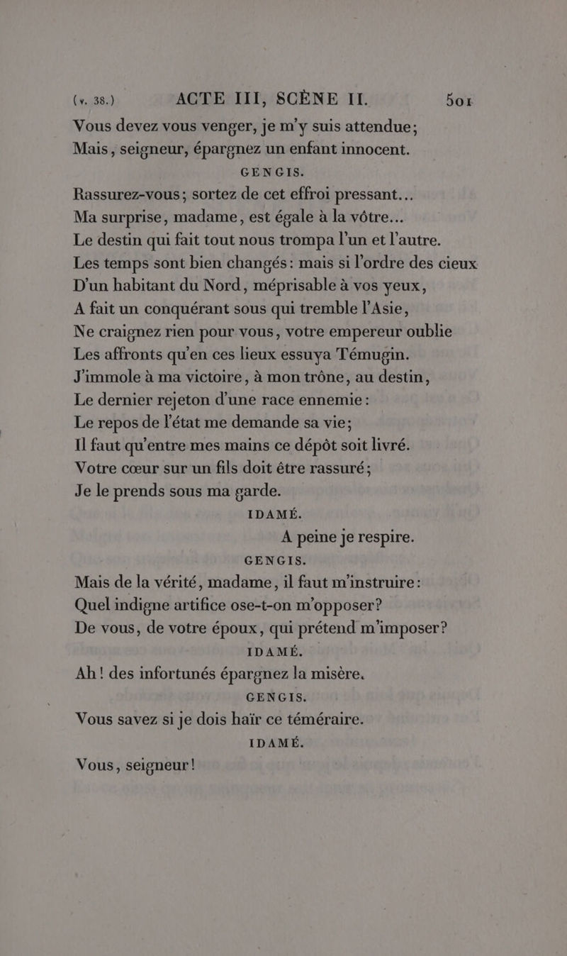 Vous devez vous venger, je m'y suis attendue; Mais, seigneur, épargnez un enfant innocent. GENGIS. Rassurez-vous; sortez de cet effroi pressant. Ma surprise, madame, est égale à la vôtre. Le destin qui fait tout nous trompa l’un et l’autre. Les temps sont bien changés: mais si l'ordre des cieux D'un habitant du Nord, méprisable à vos yeux, A fait un conquérant sous qui tremble l'Asie, Ne craignez rien pour vous, votre empereur oublie Les affronts qu'en ces lieux essuya Témugin. J'immole à ma victoire, à mon trône, au destin, Le dernier rejeton d’une race ennemie: Le repos de l'état me demande sa vie; Il faut qu'entre mes mains ce dépôt soit livré. Votre cœur sur un fils doit être rassuré; Je le prends sous ma garde. IDAMÉ. À peine je respire. GENGIS. Mais de la vérité, madame, il faut m'instruire: Quel indigne artifice ose-t-on m'opposer? De vous, de votre époux, qui prétend m'imposer? IDAMÉ. Ah ! des infortunés épargnez la misère. GENGIS. Vous savez si je dois haïr ce téméraire. IDAMÉ. Vous, seigneur!