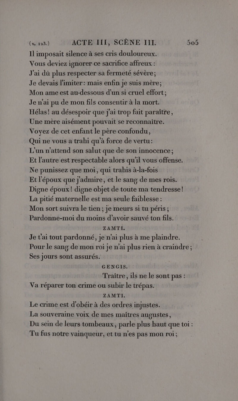 Il imposait silence à ses cris douloureux. Vous deviez ignorer ce sacrifice affreux : J'ai dû plus respecter sa fermeté sévère; Je devais limiter : mais enfin je suis mère; Mon ame est au-dessous d’un si cruel effort; Je n’ai pu de mon fils consentir à la mort. Hélas! au désespoir que j'ai trop fait paraître, Une mère aisément pouvait se reconnaître. Voyez de cet enfant le père confondu, Qui ne vous a trahi qu'à force de vertu: L'un n'attend son salut que de son innocence; Et l’autre est respectable alors qu'il vous offense. Ne punissez que moi, qui trahis à-la-fois Et l'époux que j'admire, et le sang de mes rois. Digne époux! digne objet de toute ma tendresse! La pitié maternelle est ma seule faiblesse : Mon sort suivra le tien ; je meurs si tu péris ; Pardonne-moi du moins d’avoir sauvé ton fils. ZAMTI. Je t'ai tout pardonné, je n'ai plus à me plaindre. Pour le sang de mon roi je n'ai plus rien à craindre ; Ses jours sont assurés. GENGIS. Traiître, ils ne le sont pas : Va réparer ton crime ou subir le trépas. ZAMTI. Le crime est d’obéir à des ordres injustes. La souveraine voix de mes maîtres augustes, Du sein de leurs tombeaux, parle plus haut que toi : Tu fus notre vainqueur, et tu n'es pas mon roi;