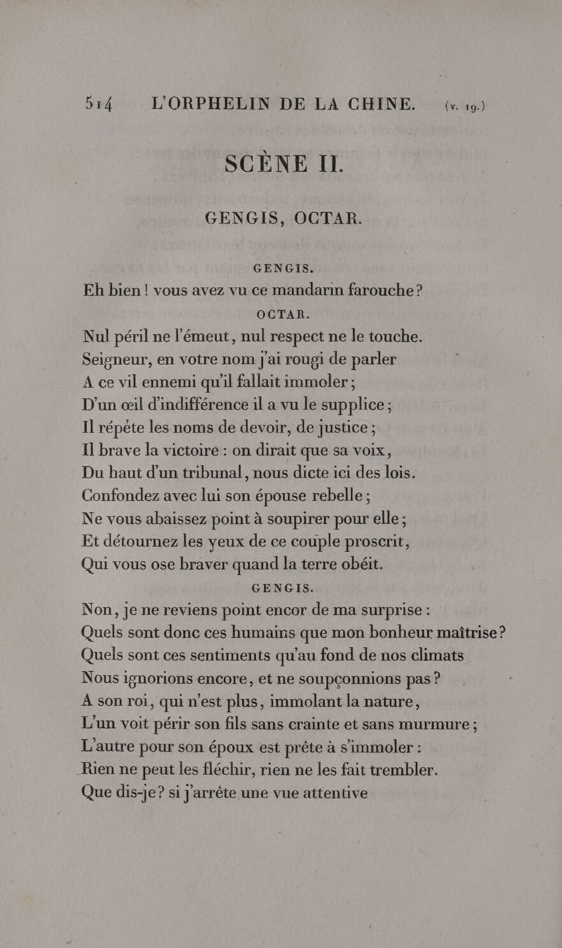 SCÈNE IL. GENGIS, OCTAR. GENGIS. Eh bien! vous avez vu ce mandarin farouche ? OCTAR. Nul péril ne l’émeut, nul respect ne le touche. Seigneur, en votre nom j'ai rougi de parler A ce vil ennemi qu'il fallait immoler ; D'un œil d'indifférence il a vu le supplice ; Il répéte les noms de devoir, de justice ; Il brave la victoire : on dirait que sa voix, Du haut d’un tribunal, nous dicte ici des lois. Confondez avec lui son épouse rebelle ; Ne vous abaissez point à soupirer pour elle ; Et détournez les yeux de ce couple proscrit, Qui vous ose braver quand la terre obéit. GENGIS. Non, je ne reviens point encor de ma surprise : Quels sont donc ces humains que mon bonheur maîtrise ? Quels sont ces sentiments qu’au fond de nos climats Nous ignorions encore, et ne soupçonnions pas ? À son roi, qui n'est plus, immolant la nature, L'un voit périr son fils sans crainte et sans murmure ; L'autre pour son époux est prête à s’immoler : Rien ne peut les fléchir, rien ne les fait trembler. Que dis-je? si j'arrête une vue attentive