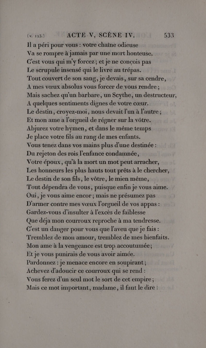 Il a péri pour vous : votre chaîne odieuse Va se rompre à Jamais par une mort honteuse. C'est vous qui m'y forcez; et Je ne conçois pas Le scrupule insensé qui le livre au trépas. Tout couvert de son sang, je devais, sur sa cendre, A mes vœux absolus vous forcer de vous rendre ; Mais sachez qu'un barbare, un Scythe, un destructeur, A quelques sentiments dignes de votre cœur. Le destin, croyez-moi, nous devait l’un à l'autre ; Et mon ame a l'orgueil de régner sur la vôtre. Abjurez votre hymen, et dans le même temps Je place votre fils au rang de mes enfants. Vous tenez dans vos mains plus d'une destinée : Du rejeton des rois l’enfance condamnée, Votre époux, qu'à la mort un mot peut arracher, Les honneurs les plus hauts tout prêts à le chercher, Le destin de son fils, le vôtre, le mien même, Tout dépendra de vous, puisque enfin je vous aime. Oui, je vous aime encor ; mais ne présumez pas D'armer contre mes vœux l’orgueil de vos appas : Gardez-vous d’insulter à l’excès de faiblesse Que déja mon courroux reproche à ma tendresse. C'est un danger pour vous que l’aveu que je fais : Tremblez de mon amour, tremblez de mes bienfaits. Mon ame à la vengeance est trop accoutumée; it je vous punirais de vous avoir aimée. Pardonnez : je menace encore en soupirant ; Achevez d'adoucir ce courroux qui se rend : Vous ferez d’un seul mot le sort de cet empire; Mais ce mot important, madame, il faut le dire :