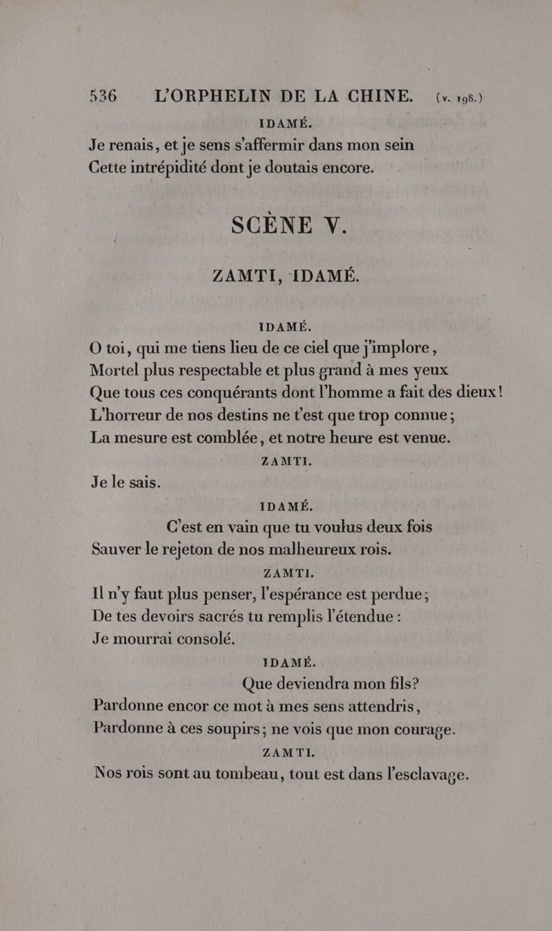 IDAMÉ. Je renais, et je sens s’affermir dans mon sein Cette intrépidité dont je doutais encore. SCÈNE Y. ZAMTI, IDAMÉ. IDAMÉ. O toi, qui me tiens lieu de ce ciel que j'implore, Mortel plus respectable et plus grand à mes yeux Que tous ces conquérants dont l’homme a fait des dieux! L'horreur de nos destins ne t'est que trop connue; La mesure est comblée, et notre heure est venue. ZAMTI. Je le sais. IDAMÉ. C'est en vain que tu voulus deux fois Sauver le rejeton de nos malheureux rois. ZAMTI. Il n’y faut plus penser, l'espérance est perdue; De tes devoirs sacrés tu remplis l'étendue : Je mourrai consolé. IDAMÉ. Que deviendra mon fils? Pardonne encor ce mot à mes sens attendris, Pardonne à ces soupirs; ne vois que mon courage. ZAMTI. Nos rois sont au tombeau, tout est dans l'esclavage.