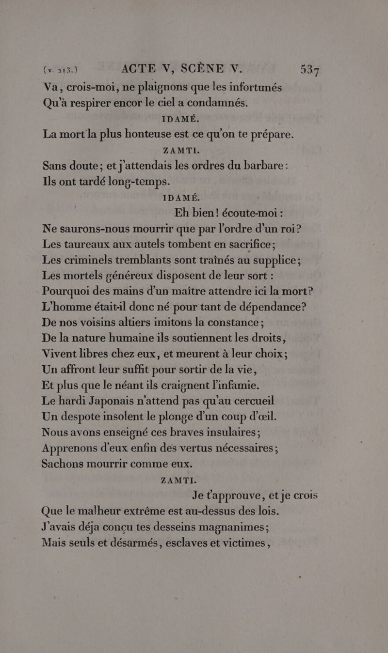 Va, crois-moi, ne plaignons que les infortunés Qu’à respirer encor le ciel a condamnés. IDAMÉ. La mort la plus honteuse est ce qu'on te prépare. ZAMTI. Sans doute; et j'attendais les ordres du barbare : Ils ont tardé long-temps. IDAMÉ. Eh bien! écoute-moi : Ne saurons-nous mourrir que par l’ordre d’un roi? Les taureaux aux autels tombent en sacrifice ; Les criminels tremblants sont traînés au supplice ; Les mortels généreux disposent de leur sort : Pourquoi des mains d’un maître attendre ici la mort? L'homme était-il donc né pour tant de dépendance? De nos voisins altiers imitons la constance ; De la nature humaine ils soutiennent les droits, Vivent libres chez eux, et meurent à leur choix; Un affront leur suffit pour sortir de la vie, Et plus que le néant ils craignent l'infamie. Le hardi Japonais n'attend pas qu'au cercueil Un despote insolent le plonge d'un coup d'œil. Nous avons enseigné ces braves insulaires ; Apprenons d'eux enfin des vertus nécessaires ; Sachons mourrir comme eux. ZAMTI. Je t'approuve, et je crois Que le malheur extrême est au-dessus des lois. J'avais déja conçu tes desseins magnanimes; Mais seuls et désarmés, esclaves et victimes,