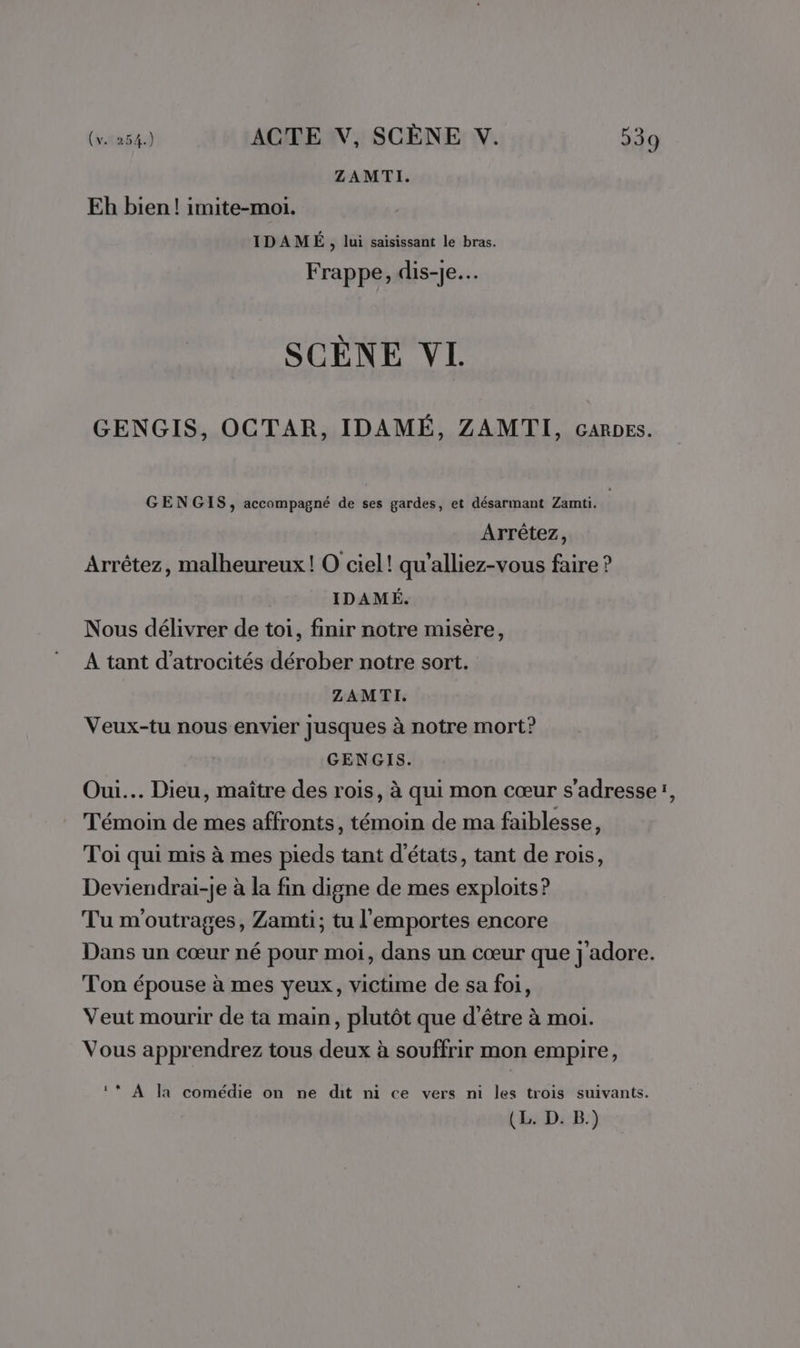 ZAMTI. Eh bien! imite-moi. IDAMÉ, lui saisissant le bras. Frappe, dis-je. SCENE VI GENGIS, OCTAR, IDAMÉ, ZAMTI, caRpes. GENGIS, accompagné de ses gardes, et désarmant Zamti. Arrêtez, Arrêtez, malheureux! O ciel! qu’alliez-vous faire ? IDAMÉ. Nous délivrer de toi, finir notre misère, A tant d’atrocités dérober notre sort. ZAMTI. Veux-tu nous envier Jusques à notre mort? GENGIS. Oui... Dieu, maître des rois, à qui mon cœur s'adresseï, Témoin de mes affronts, témoin de ma faiblesse, Toi qui mis à mes pieds tant d'états, tant de rois, Deviendrai-je à la fin digne de mes exploits? Tu m'outrages, Zamti; tu l'emportes encore Dans un cœur né pour moi, dans un cœur que j adore. Ton épouse à mes yeux, victime de sa foi, Veut mourir de ta main, plutôt que d’être à moi. Vous apprendrez tous deux à souffrir mon empire, ‘* A la comédie on ne dit ni ce vers ni les trois suivants. (L. D. B.)