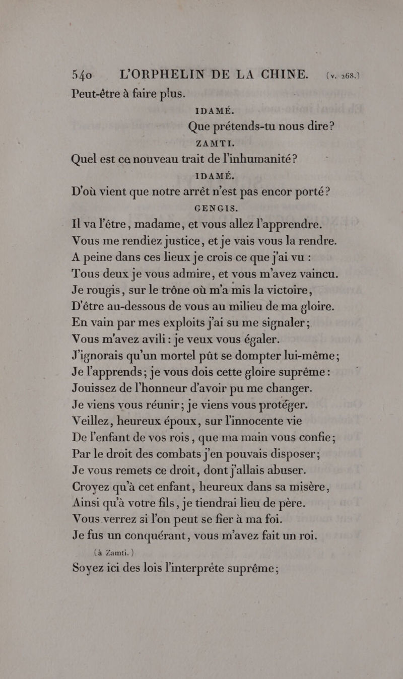 Peut-être à faire plus. IDAMÉ. Que prétends-tu nous dire? ZAMTI. Quel est ce nouveau trait de l'mhumanité ? IDAMÉ. D'où vient que notre arrêt n’est pas encor porté ? GENGIS. Il va l'être, madame, et vous allez l'apprendre. Vous me rendiez justice, et je vais vous la rendre. À peine dans ces lieux je crois ce que j'ai vu : Tous deux je vous admire, et vous m'avez vaincu. Je roupgis, sur le trône où m'a mis la victoire, D'être au-dessous de vous au milieu de ma gloire. En vain par mes exploits j'ai su me signaler; Vous m'avez avili: je veux vous égaler. J'ignorais qu'un mortel pût se dompter lui-même ; Je l'apprends; je vous dois cette gloire suprême: Jouissez de l'honneur d’avoir pu me changer. Je viens vous réunir; je viens vous protéger. Veillez, heureux époux, sur l'innocente vie De l'enfant de vos rois , que ma main vous confie ; Par le droit des combats j'en pouvais disposer; Je vous remets ce droit, dont j'allais abuser. Croyez qu'à cet enfant, heureux dans sa misère, Ainsi qu'à votre fils, je tiendrai lieu de père. Vous verrez si l’on peut se fier à ma foi. Je fus un conquérant, vous m'avez fait un roi. (à Zamti.) Soyez ici des lois l'interprète suprême ;