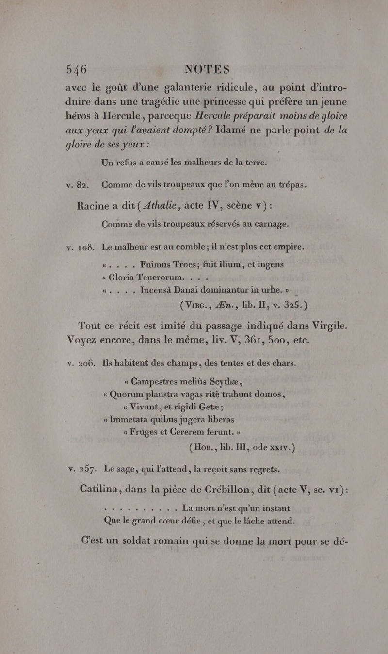 avec le goût d’une galanterie ridicule, au point d’intro- duire dans une tragédie une princesse qui préfère un jeune héros à Hercule, parceque Hercule préparait moins de gloire aux yeux qui l'avaient dompté ? Idamé ne parle point de la gloire de ses yeux : Un refus a causé les malheurs de la terre. v. 82. Comme de vils troupeaux que l’on mène au trépas. Racine a dit ( Athalie, acte IV, scène v ) : Comme de vils troupeaux réservés au carnage. v. 108. Le malheur est au comble; il n’est plus cet empire. «. . . . Fuimus Troes; fuit ilium, et ingens « Gloria Teucrorum. . . . «. . . . Incensà Danai dominantur in urbe. » (Virc., Æn., lib. IF, v. 325.) Tout ce récit est imité du passage indiqué dans Virgile. Voyez encore, dans le même, liv. V, 367, 500, etc. v. 206. Ils habitent des champs, des tentes et des chars. « Campestres meliùs Scythæ, « Quorum plaustra vagas ritè trahunt domos, « Vivunt, et rigidi Getæ ; « Immetata quibus jugera liberas « Fruges et Cererem ferunt. » (Hor., bib. III, ode xxrv.) v. 257. Le sage, qui l'attend, la reçoit sans regrets. Catilina, dans la pièce de Crébillon, dit (acte V, sc. vr): NS PIRE ... . . La mort n'est qu'un instant Que le grand cœur défie, et que le lâche attend. C’est un soldat romain qui se donne la mort pour se dé-