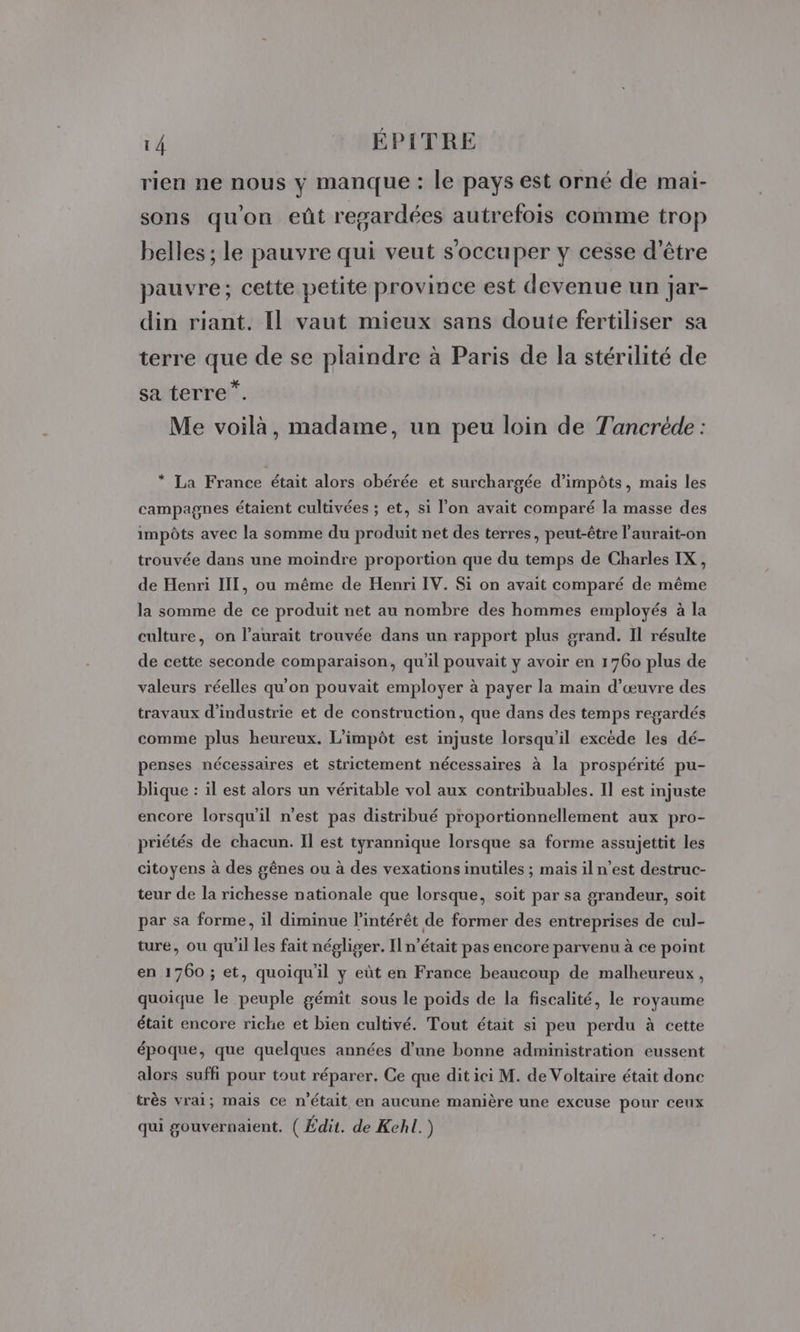 4 14 EPITRE rien ne nous y manque : le pays est orné de mai- sons qu'on eût regardées autrefois comme trop belles ; le pauvre qui veut s'occuper y cesse d’être pauvre; cette petite province est devenue un jar- din riant. Il vaut mieux sans doute fertiliser sa terre que de se plaindre à Paris de la stérilité de sa terre”. Me voilà, madame, un peu loin de Tancréde : * La France était alors obérée et surchargée d’impôts, mais les campagnes étaient cultivées ; et, si l’on avait comparé la masse des impôts avec la somme du produit net des terres, peut-être l'aurait-on trouvée dans une moindre proportion que du temps de Charles IX, de Henri III, ou même de Henri IV. Si on avait comparé de même la somme de ce produit net au nombre des hommes employés à la culture, on l'aurait trouvée dans un rapport plus grand. Il résulte de cette seconde comparaison, qu'il pouvait y avoir en 1760 plus de valeurs réelles qu'on pouvait employer à payer la main d'œuvre des travaux d'industrie et de construction, que dans des temps regardés comme plus heureux. L’impôt est injuste lorsqu'il excède les dé- penses nécessaires et strictement nécessaires à la prospérité pu- blique : il est alors un véritable vol aux contribuables. Il est injuste encore lorsqu'il n’est pas distribué proportionnellement aux pro- priétés de chacun. Il est tyrannique lorsque sa forme assujettit les citoyens à des gênes ou à des vexations inutiles ; mais il n’est destruc- teur de la richesse nationale que lorsque, soit par sa grandeur, soit par sa forme, il diminue l'intérêt de former des entreprises de cul- ture, ou qu'il les fait négliger. Il n’était pas encore parvenu à ce point en 1760 ; et, quoiqu'il y eüt en France beaucoup de malheureux, quoique le peuple gémit sous le poids de la fiscalité, le royaume était encore riche et bien cultivé. Tout était si peu perdu à cette époque, que quelques années d’une bonne administration eussent alors suffi pour tout réparer. Ce que dit ici M. de Voltaire était donc très vrai; mais ce n’était en aucune manière une excuse pour ceux qui gouvernaient. (Édit. de Kehl. )