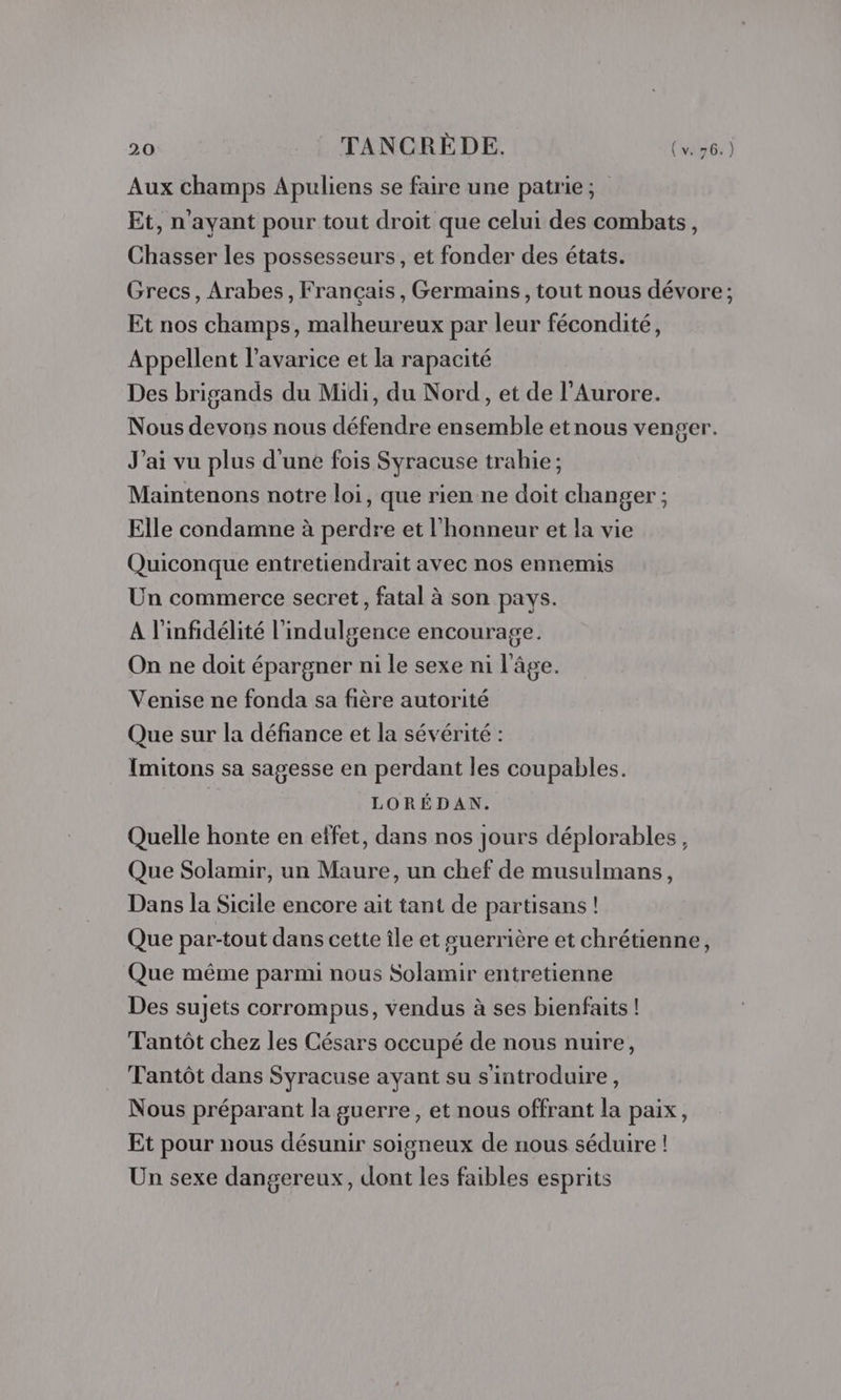 Aux champs Apuliens se faire une patrie; Et, n'ayant pour tout droit que celui des combats, Chasser les possesseurs, et fonder des états. Grecs, Arabes, Français, Germains, tout nous dévore; Et nos champs, malheureux par leur fécondité, Appellent l’avarice et la rapacité Des brigands du Midi, du Nord, et de l’Aurore. Nous devons nous défendre ensemble etnous venger. J'ai vu plus d'une fois Syracuse trahie ; Maintenons notre loi, que rien ne doit changer ; Elle condamne à perdre et l'honneur et la vie Quiconque entretiendrait avec nos ennemis Un commerce secret, fatal à son pays. A l'infidélité l'indulgence encourage. On ne doit épargner ni le sexe ni l’âge. Venise ne fonda sa fière autorité Que sur la défiance et la sévérité : Imitons sa sagesse en perdant les coupables. | LORÉDAN. Quelle honte en effet, dans nos jours déplorables, Que Solamir, un Maure, un chef de musulmans, Dans la Sicile encore ait tant de partisans! Que par-tout dans cette île et guerrière et chrétienne, Que même parmi nous Solamir entretienne Des sujets corrompus, vendus à ses bienfaits! Tantôt chez les Césars occupé de nous nuire, Tantôt dans Syracuse ayant su s'introduire, Nous préparant la guerre, et nous offrant la paix, Et pour nous désunir soigneux de nous séduire ! Un sexe dangereux, dont les faibles esprits