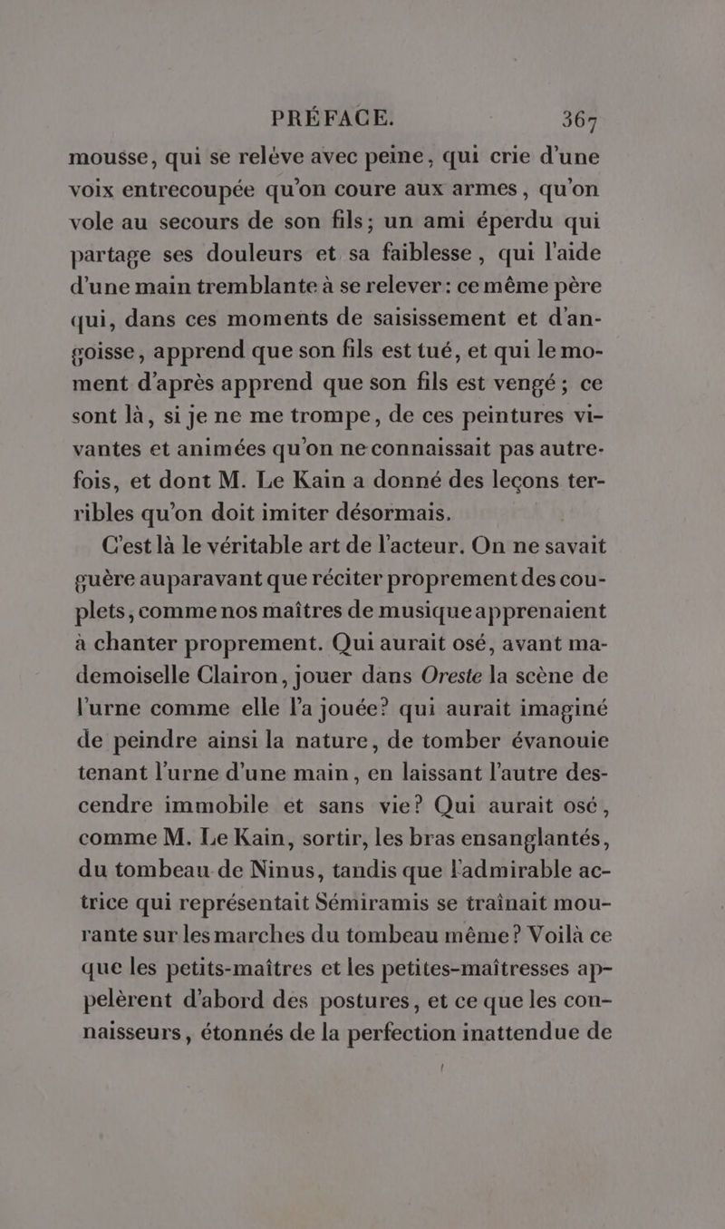 mousse, qui se relève avec peine, qui crie d’une voix entrecoupée qu'on coure aux armes, qu'on vole au secours de son fils; un ami éperdu qui partage ses douleurs et sa faiblesse, qui l'aide d’une main tremblante à se relever : ce même père qui, dans ces moments de saisissement et d'an- goisse, apprend que son fils est tué, et qui le mo- ment d'après apprend que son fils est vengé; ce sont là, si je ne me trompe, de ces peintures vi- vantes et animées qu'on ne connaissait pas autre- fois, et dont M. Le Kain a donné des lecons ter- ribles qu’on doit imiter désormais. C'est là le véritable art de l'acteur. On ne savait guère auparavant que réciter proprement des cou- plets, comme nos maîtres de musiqueapprenaient à chanter proprement. Qui aurait osé, avant ma- demoiselle Clairon, jouer dans Oreste la scène de l'urne comme elle l’a jouée? qui aurait imaginé de peindre ainsi la nature, de tomber évanouie tenant l’urne d’une main, en laissant l’autre des- cendre immobile et sans vie? Qui aurait osé, comme M. Le Kaiïn, sortir, les bras ensanglantés, du tombeau de Ninus, tandis que Fadmirable ac- trice qui représentait Sémiramis se traîinait mou- rante sur les marches du tombeau même? Voilà ce que les petits-maîtres et les petites-maîtresses ap- pelèrent d’abord des postures, et ce que les con- naisseurs, étonnés de la perfection inattendue de (