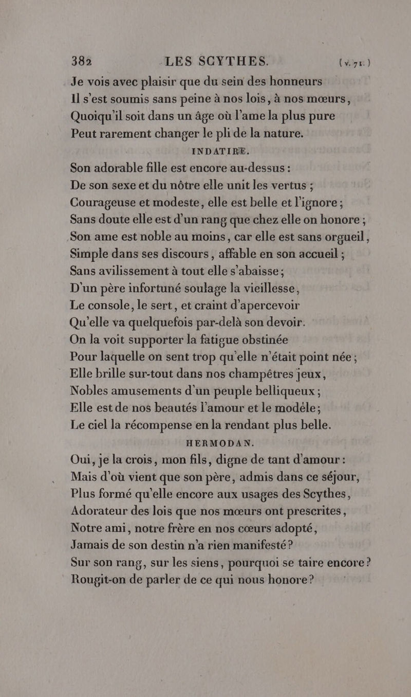 Je vois avec plaisir que du sein des honneurs 11 s'est soumis sans peine à nos lois, à nos mœurs, Quoiqu'il soit dans un âge où l'ame la plus pure Peut rarement changer le pli de la nature. INDATIRE. Son adorable fille est encore au-dessus : De son sexe et du nôtre elle unit les vertus ; Courageuse et modeste, elle est belle et l'ignore; Sans doute elle est d'un rang que chez elle on honore ; Son ame est noble au moins, car elle est sans orgueil, Simple dans ses discours, affable en son accueil ; Sans avilissement à tout elle s’abaisse ; D'un père infortuné soulage la vieillesse, Le console, le sert, et craint d'apercevoir Qu'elle va quelquefois par-delà son devoir. On la voit supporter la fatigue obstinée Pour laquelle on sent trop qu'elle n’était point née ; Elle brille sur-tout dans nos champêtres jeux, Nobles amusements d'un peuple belliqueux ; Elle est de nos beautés l'amour et le modéle; Le ciel la récompense en la rendant plus belle. HERMODAN. Oui, je la crois, mon fils, digne de tant d'amour : Mais d'où vient que son père, admis dans ce séjour, Plus formé qu'elle encore aux usages des Scythes, Adorateur des lois que nos mœurs ont prescrites, Notre ami, notre frère en nos cœurs adopté, Jamais de son destin n’a rien manifesté ? Sur son rang, sur les siens, pourquoi se taire encore ? Rougit-on de parler de ce qui nous honore?