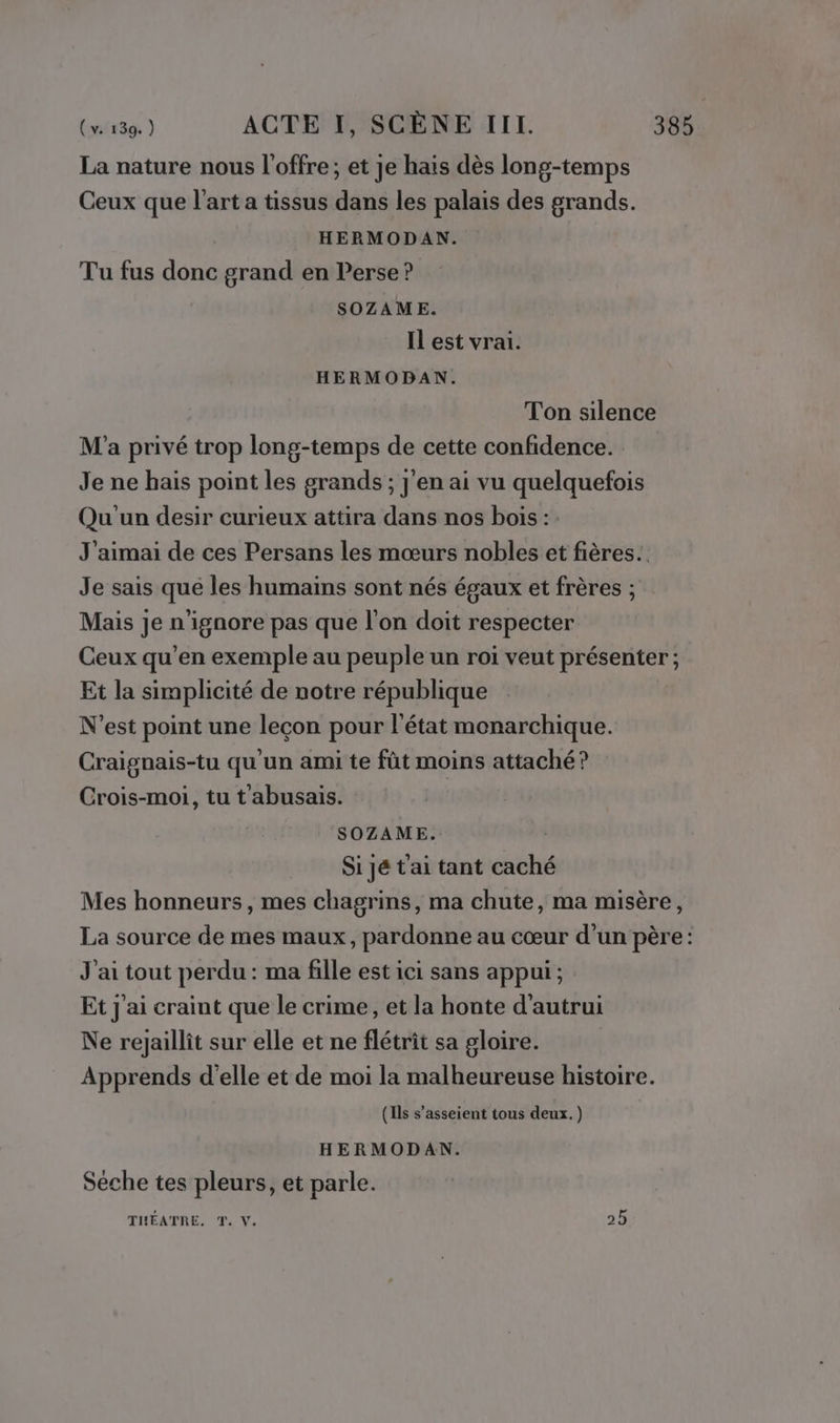 La nature nous l'offre; et Je hais dès long-temps Ceux que l’art a tissus dans les palais des grands. HERMODAN. Tu fus donc grand en Perse ? SOZAME. Il est vrai. HERMODAN. Ton silence M'a privé trop long-temps de cette confidence. Je ne hais point les grands; j'en ai vu quelquefois Qu'un desir curieux attira dans nos bois : : J'aimai de ces Persans les mœurs nobles et fières.. Je sais que les humains sont nés égaux et frères ; Mais je n'ignore pas que l’on doit respecter Ceux qu’en exemple au peuple un roi veut présenter; Et la simplicité de notre république N'est point une leçon pour l'état monarchique. Craignais-tu qu'un ami te fût moins attaché ? Crois-moi, tu t abusais. SOZAME. Si jé t'ai tant caché Mes honneurs, mes chagrins, ma chute, ma misère, La source de mes maux, pardonne au cœur d’un père: J'ai tout perdu : ma fille est ici sans appui ; Et j'ai craint que le crime, et la honte d'autrui Ne rejaillit sur elle et ne flétrit sa gloire. Apprends d'elle et de moi la malheureuse histoire. (Ils s’asseient tous deux.) HERMODAN. Sèche tes pleurs, et parle. TIHÉATRE, T. V. 25