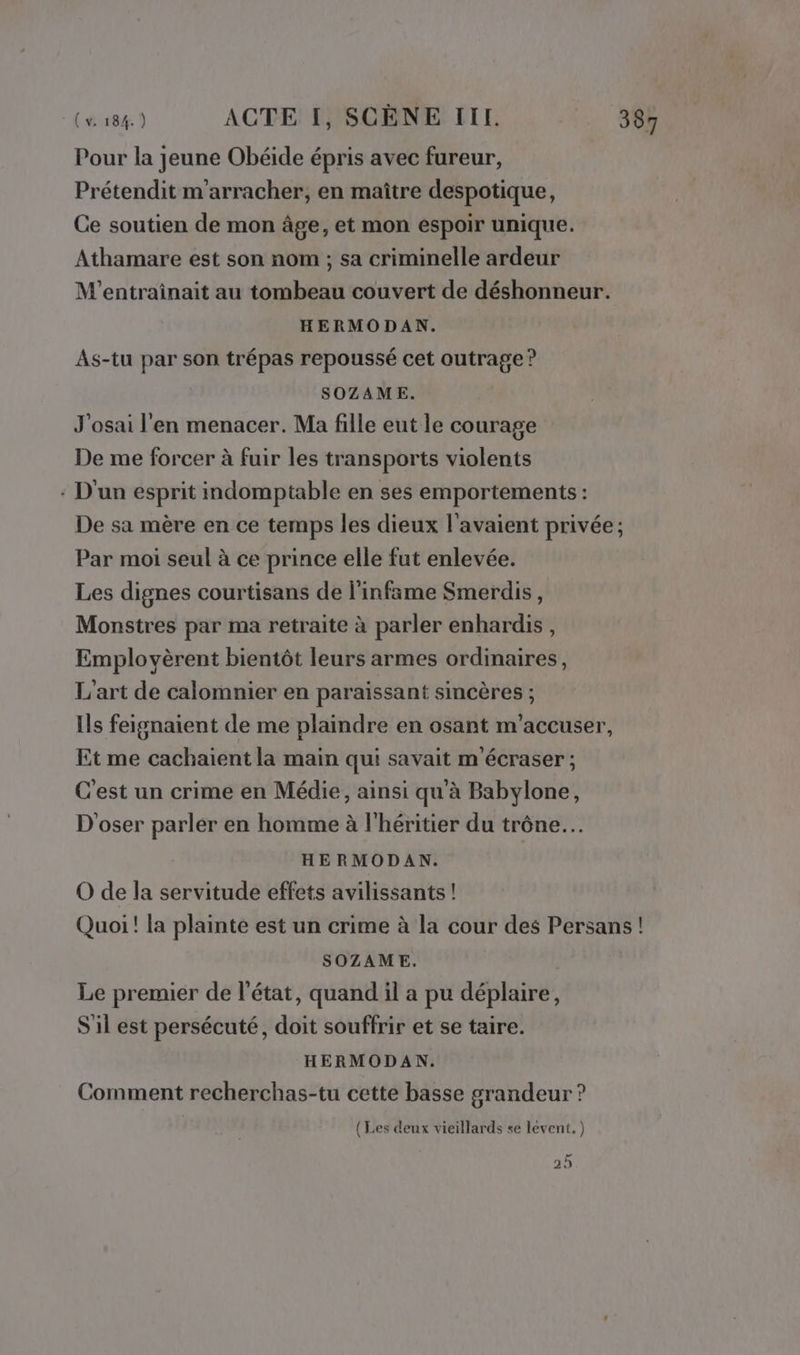 Pour la jeune Obéide épris avec fureur, Prétendit m'arracher, en maître despotique, Ce soutien de mon âge, et mon espoir unique. Athamare est son nom ; sa criminelle ardeur M'entrainait au tombeau couvert de déshonneur. HERMODAN. As-tu par son trépas repoussé cet outrage ? SOZAME. J'osai l'en menacer. Ma fille eut le courage De me forcer à fuir les transports violents : D'un esprit indomptable en ses emportements : De sa mère en ce temps les dieux l'avaient privée ; Par moi seul à ce prince elle fut enlevée. Les dignes courtisans de l’infame Smerdis, Monstres par ma retraite à parler enhardis, Emplovèrent bientôt leurs armes ordinaires, L'art de calomnier en paraissant sincères ; Ils feignaient de me plaindre en osant m'accuser, Et me cachaient la main qui savait m'écraser ; C'est un crime en Médie, ainsi qu'à Babylone, D'oser parler en homme à l'héritier du trône. HE RMODAN. O de la servitude effets avilissants ! Quoi! la plainte est un crime à la cour des Persans ! SOZAME. | Le premier de l’état, quand il a pu déplaire, S'il est persécuté, doit souffrir et se taire. HERMODAN. Comment recherchas-tu cette basse grandeur ? (Les deux vieillards se levent. ) ne 29