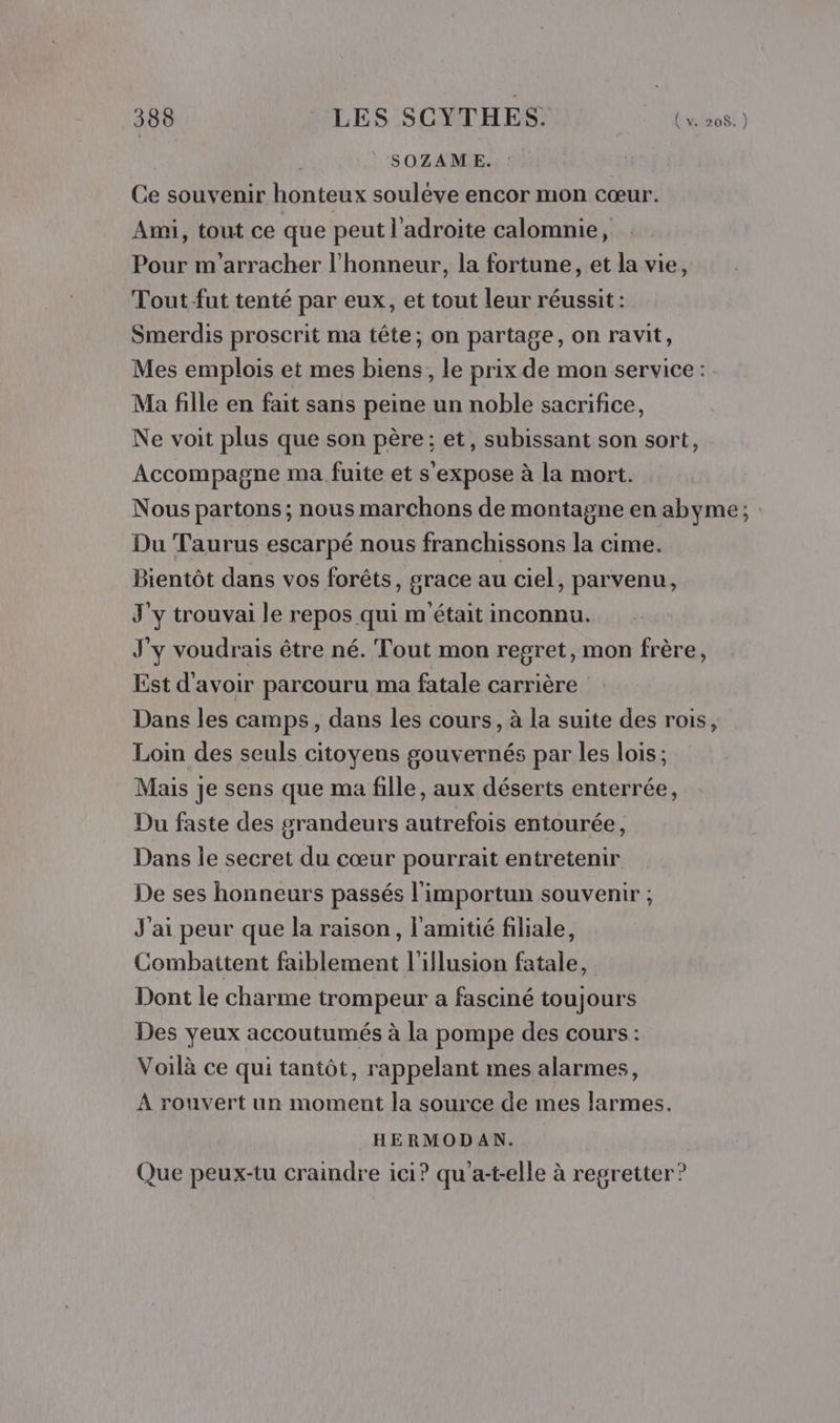 | SOZAME. Ce souvenir honteux souléve encor mon cœur. Ami, tout ce que peut l'adroite calomnie, Pour m'arracher l'honneur, la fortune, et la vie, Tout fut tenté par eux, et tout leur réussit : Smerdis proscrit ma tête; on partage, on ravit, Mes emplois et mes biens, le prix de mon service : Ma fille en fait sans peine un noble sacrifice, Ne voit plus que son père; et, subissant son sort, Accompagne ma fuite et s'expose à la mort. Nous partons; nous marchons de montagne en abyme; Du Taurus escarpé nous franchissons la cime. Bientôt dans vos forêts, grace au ciel, parvenu, J'y trouvai le repos qui m'était inconnu. J'y voudrais être né. Tout mon regret, mon frère, Est d'avoir parcouru ma fatale carrière Dans les camps, dans les cours, à la suite des rois, Loin des seuls citoyens gouvernés par les lois; Mais je sens que ma fille, aux déserts enterrée, Du faste des grandeurs autrefois entourée, Dans le secret du cœur pourrait entretenir De ses honneurs passés l'importun souvenir ; J'ai peur que la raison, l'amitié filiale, Combattent faiblement l'illusion fatale, Dont le charme trompeur a fasciné toujours Des yeux accoutumés à la pompe des cours : Voilà ce qui tantôt, rappelant mes alarmes, À rouvert un moment la source de mes larmes. HERMODAN. Que peux-tu craindre ici? qu'a-t-elle à regretter ?