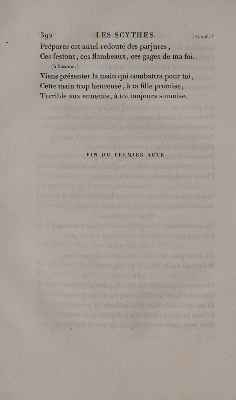 Préparer cet autel redouté des parjures ; Ces festons, ces flambeaux, ces gages de ma foi. (à Sozame. ) | Viens présenter la main qui combattra pour toi, Cette main trop heureuse, à ta fille promise, Terrible aux ennemis, à toi toujours soumise. FIN DU PREMIER ACTE.