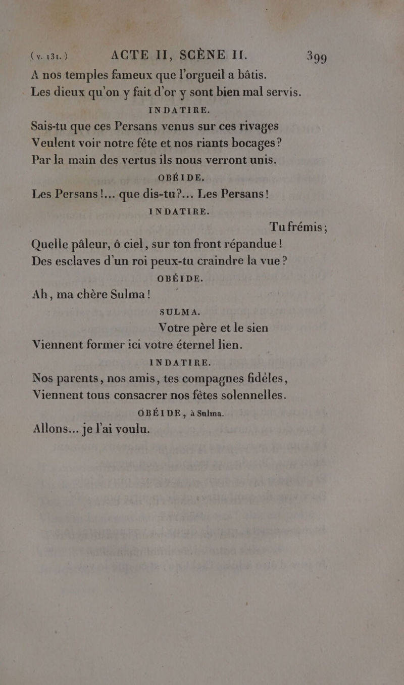 À nos temples fameux que l’orgueil a bâtis. . Les dieux qu'on y fait d'or y sont bien mal servis. INDATIRE. Sais-tu que ces Persans venus sur ces rivages Veulent voir notre fête et nos riants bocages ? Par la main des vertus ils nous verront unis. OBÉIDE, Les Persans!... que dis-tu?.. Les Persans! INDATIRE. Tu frémis ; Quelle pâleur, à ciel, sur ton front répandue! Des esclaves d’un roi peux-tu craindre la vue ? OBÉIDE. Ab, ma chère Sulma! SULMA. Votre père et le sien Viennent former ici votre éternel lien. INDATIRE. Nos parents, nos amis, tes compagnes fideles, Viennent tous consacrer nos fêtes solennelles. OBÉIDE, à Sulma. Allons. je l'ai voulu.