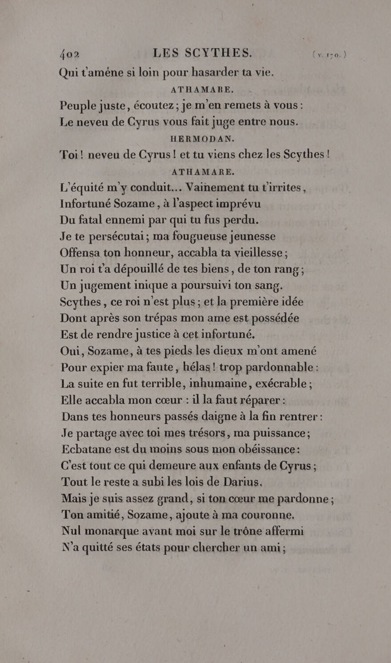 Qui t'améne si loin pour hasarder ta vie. ATHAMARE. Peuple juste, écoutez; je men remets à vous : Le neveu de Gyrus vous fait Juge entre nous. HERMODAN. Toi! neveu de Cyrus! et tu viens chez les Scythes! ATHAMARE. L'équité m'y conduit... Vainement tu t'irrites, Infortuné Sozame , à l'aspect imprévu Du fatal ennemi par qui tu fus perdu. Je te persécutai; ma fougueuse jeunesse Offensa ton honneur, accabla ta vieillesse ; Un roi t'a dépouillé de tes biens, de ton rang; Un jugement inique a poursuivi ton sang. Scythes, ce roi n'est plus ; et la première idée Dont après son trépas mon ame est possédée Est de rendre justice à cet infortuné. Oui, Sozame, à tes pieds les dieux m'ont amené Pour expier ma faute , hélas ! trop pardonnable : La suite en fut terrible, imhumaine, exécrable ; Elle accabla mon cœur : il la faut réparer : Dans tes honneurs passés daigne à la fin rentrer : Je partage avec toi mes trésors, ma puissance; Ecbatane est du moins sous mon obéissance: C'est tout ce qui demeure aux enfants de Cyrus ; Tout le reste a subi les lois de Darius. Mais je suis assez grand, si ton cœur me pardonne ; Ton amitié, Sozame, ajoute à ma couronne, Nul monarque avant moi sur le trône affermi N'a quitté ses états pour chercher un ami;