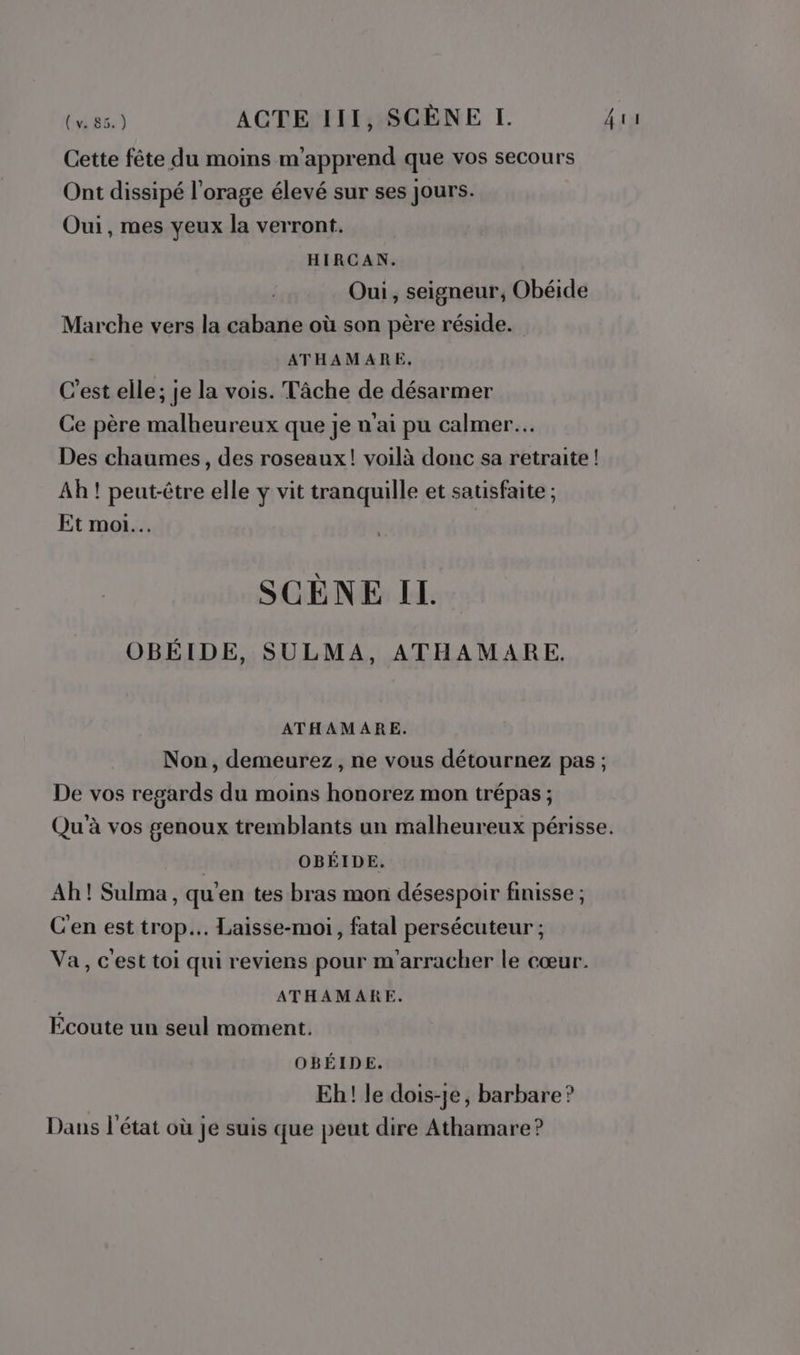 Cette fête du moins m'apprend que vos secours Ont dissipé l'orage élevé sur ses jours. Oui, mes yeux la verront. HIRCAN. Oui, seigneur, Obéide Marche vers la cabane où son père réside. ATHAMARE, C'est elle; je la vois. Tâche de désarmer Ce père malheureux que je n'ai pu calmer. Des chaumes, des roseaux! voilà donc sa retraite ! Ah ! peut-être elle y vit tranquille et satisfaite ; Et moi... SCÈNE II. OBÉIDE, SULMA, ATHAMARE. ATHAMARE. Non, demeurez, ne vous détournez pas ; De vos regards du moins honorez mon trépas ; Qu'à vos genoux tremblants un malheureux périsse. | OBÉIDE. Ah! Sulma , qu'en tes bras mon désespoir finisse ; C'en est trop... Laisse-moi, fatal persécuteur ; Va, c'est toi qui reviens pour m'arracher le cœur. ATHAMARE. Écoute un seul moment. OBÉIDE. Eh! le dois-je, barbare ? Dans l'état où je suis que peut dire Athamare?