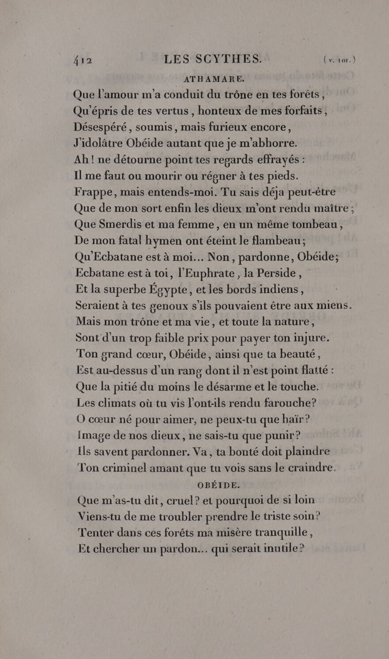 410 LES SCYTHES. Le ATHAMARE. Que l'amour m'a conduit du trône en tes forêts, Qu'épris de tes vertus , honteux de mes forfaits, Désespéré, soumis, mais furieux encore, J'idolâtre Obéide autant que je m'abhorre. Ah ! ne détourne point tes regards effrayés : Il me faut ou mourir ou régner à tes pieds. Frappe, mais entends-moi. Tu sais déja peut-être Que de mon sort enfin les dieux m'ont rendu maître ; Que Smerdis et ma femme, en un même tombeau, De mon fatal hymen ont éteint le flambeau ; Qu'Ecbatane est à moi... Non, pardonne, Obéide; Ecbatane est à toi, l'Euphrate, la Perside, Et la superbe Égypte, et les bords indiens, Seraient à tes genoux s'ils pouvaient être aux miens. Mais mon trône et ma vie, et toute la nature, Sont d'un trop faible prix pour payer ton injure. Ton grand cœur, Obéide, ainsi que ta beauté, Est au-dessus d’un rang dont il n’est point flatté : Que la pitié du moins le désarme et le touche. Les climats où tu vis l’ont:ils rendu farouche? O cœur né pour aimer, ne peux-tu que haïr? image de nos dieux, ne sais-tu que punir ? Ils savent pardonner. Va , ta bonté doit plaindre Ton criminel amant que tu vois sans le craindre. OBÉIDE. Que m'as-tu dit, cruel? et pourquoi de si loin Viens-tu de me troubler prendre le triste soin? Tenter dans ces forêts ma misère tranquille, Et chercher un pardon... qui serait inutile?