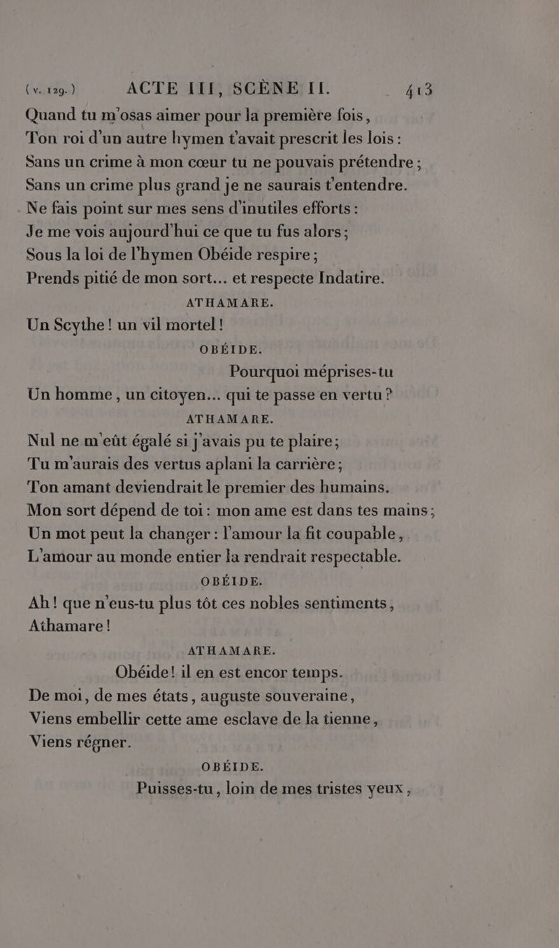 Quand tu m'osas aimer pour la première fois, Ton roi d'un autre hymen t'avait prescrit les lois : Sans un crime à mon cœur tu ne pouvais prétendre ; Sans un crime plus orand je ne saurais t'entendre. Ne fais point sur mes sens d'inutiles efforts : Je me vois aujourd'hui ce que tu fus alors; Sous la loi de l'hymen Obéide respire ; Prends pitié de mon sort... et respecte Indatire. ATHAMARE. Un Scythe ! un vil mortel! OBÉIDE. Pourquoi méprises-tu Un homme , un citoyen... qui te passe en vertu ? ATHAMARE. Nul ne m'eût égalé si j'avais pu te plaire; Tu m'aurais des vertus aplani la carrière ; Ton amant deviendrait le premier des humains. Mon sort dépend de toi: mon ame est dans tes mains; Un mot peut la changer : l'amour la fit coupable, L'amour au monde entier la rendrait respectable. OBÉIDE. Ah ! que n'eus-tu plus tôt ces nobles sentiments, Athamare! ATHAMARE. Obéide! il en est encor temps. De moi, de mes états, auguste souveraine, Viens embellir cette ame esclave de la tienne, Viens régner. OBÉIDE. Puisses-tu , loin de mes tristes yeux,