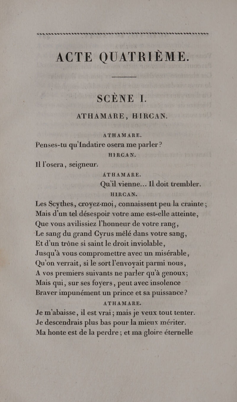 VAA LA BAL RAT ALL RAR RER LAVAL A /L/ RL R/R/ LL R/R/D RL RL /L'L/L/L RU /L/L'A/A/L U/L/L LE L'E/L/S ACTE QUATRIÈME. SCENE L ATHAMARE, HIRCAN. ATHAMARE. Penses-tu qu Indatire osera me parler ? HIRCAN. Il l'osera, seigneur. ÂTHAMARE. Qu'il vienne. Il doit trembler. HIRCAN. Les Scythes, croÿez-moi, connaissent peu la crainte ; Mais d'un tel désespoir votre ame est-elle atteinte, Que vous avilissiez l'honneur de votre rang, Le sang du grand Cyrus mêlé dans votre sang, Et d’un trône si saint le droit inviolable, Jusqu'à vous compromettre avec un misérable, Qu'on verrait, si le sort l’envoyait parmi nous, A vos premiers suivants ne parler qu'à genoux; Mais qui, sur ses foyers, peut avec insolence Braver impunément un prince et sa puissance ? ATHAMARE. Je m'abaisse, il est vrai ; mais je veux tout tenter. Je descendrais plus bas pour la mieux mériter. Ma honte est de la perdre ; et ma gloire éternelle