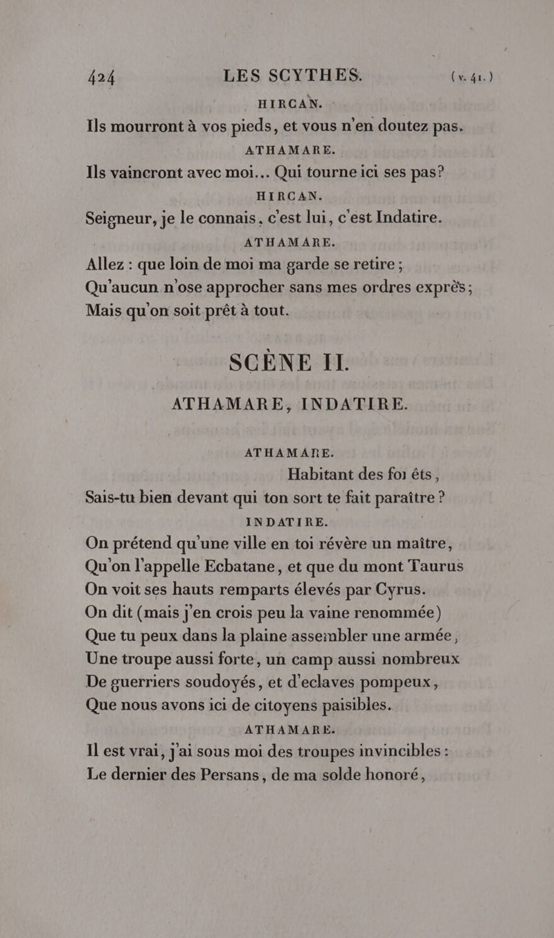 HIRCAN. : Ils mourront à vos pieds, et vous n'en doutez pas. ATHAMARE. Ils vaincront avec moi... Qui tourne ici ses pas? HIRCAN. Seigneur, je le connais, c'est lui, c'est Indatire. ATHAMARE. Allez : que loin de moi ma garde se retire ; Qu'aucun n'ose approcher sans mes ordres exprès; Mais qu'on soit prêt à tout. SCÈNE IL ATHAMARE, INDATIRE. ATHAMARE. Habitant des foi êts, Sais-tu bien devant qui ton sort te fait paraître ? INDATIRE. | On prétend qu'une ville en toi révère un maître, Qu'on l'appelle Ecbatane, et que du mont Taurus On voit ses hauts remparts élevés par Cyrus. On dit (mais j'en crois peu la vaine renommée) Que tu peux dans la plaine assembler une armée, Une troupe aussi forte, un camp aussi nombreux De guerriers soudoyés, et d'eclaves pompeux, Que nous avons ici de citoyens paisibles. ATHAMARE. Il est vrai, J'ai sous moi des troupes invincibles : Le dernier des Persans, de ma solde honoré,