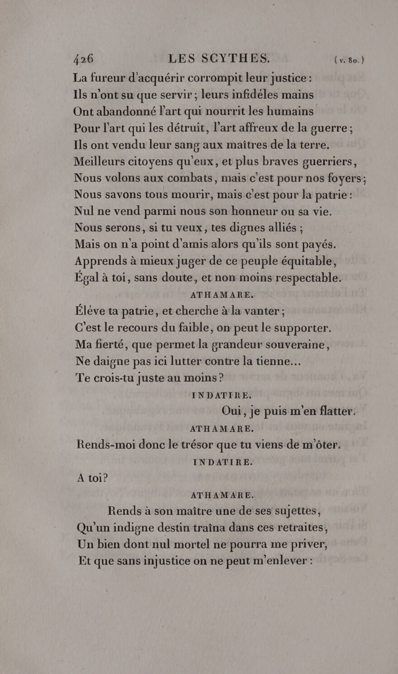 La fureur d'acquérir corrompit leur justice : Ils n’ont su que servir ; leurs infidéles mains Ont abandonné l'art qui nourrit les humains Pour l’art qui les détruit, l’art affreux de la guerre ; Ils ont vendu leur sang aux maîtres de la terre. Meilleurs citoyens qu'eux, et plus braves guerriers, Nous volons aux combats, mais c'est pour nos foyers; Nous savons tous mourir, mais c'est pour la patrie : Nul ne vend parmi nous son honneur ou sa vie. Nous serons, si tu veux, tes dignes alliés ; Mais on n a point d'amis alors qu'ils sont payés. Apprends à mieux juger de ce peuple équitable, Égal à toi, sans doute, et non moins respectable. ATHAMARE. Éléve ta patrie, et cherche à la vanter; C'est le recours du faible, on peut le supporter. Ma fierté, que permet la grandeur souveraine, Ne daigne pas ici lutter contre la tienne... Te crois-tu juste au moins ? INDATIRE. Oui, je puis m'en flatter. ATHAMARE. Rends-moi donc le trésor que tu viens de m'ôter. INDATIRE. A toi? ATHAMARE. Rends à son maître une de ses sujettes, Qu'un indigne destin traîna dans ces retraites, Un bien dont nul mortel ne pourra me priver, Et que sans injustice on ne peut m'enlever :