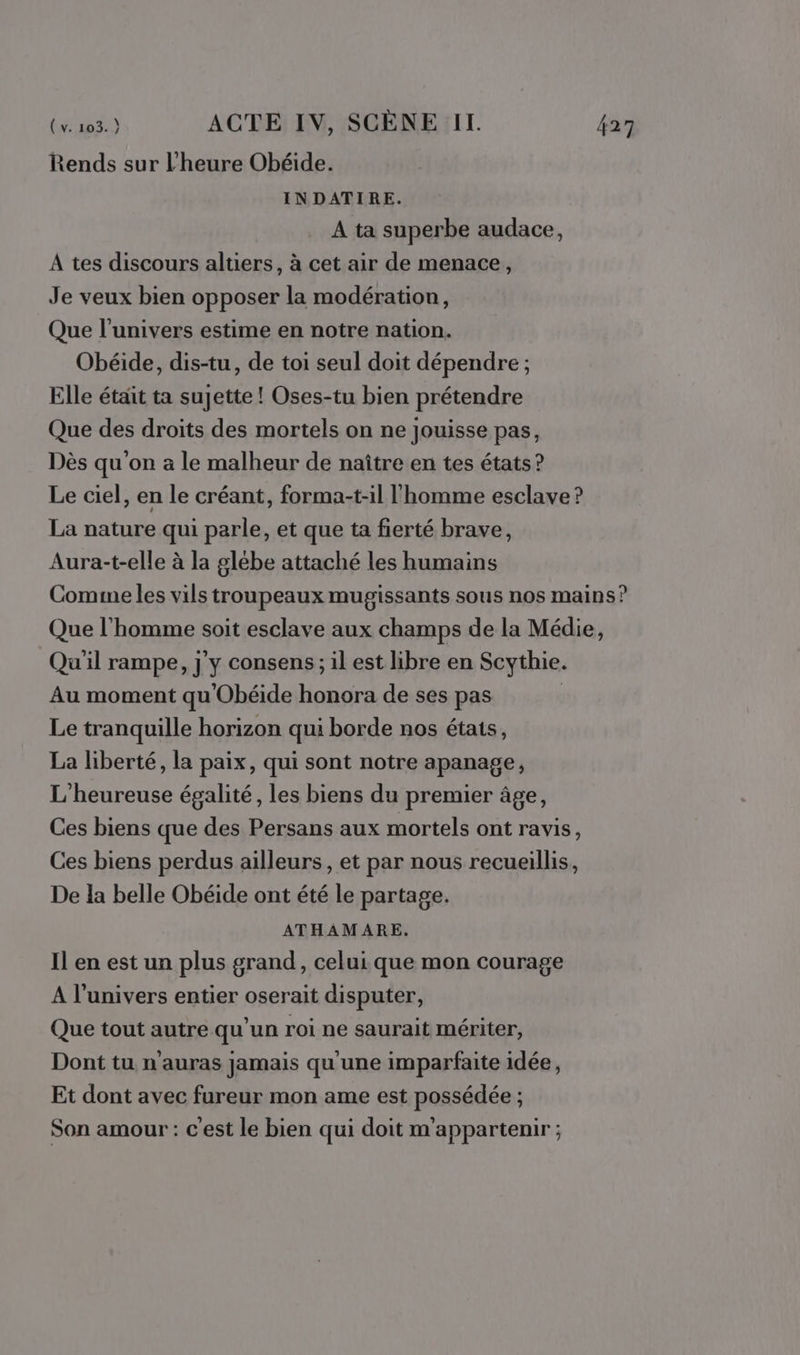 Rends sur l'heure Obéide. INDATIRE. À ta superbe audace, A tes discours altiers, à cet air de menace, Je veux bien opposer la modération, Que l'univers estime en notre nation. Obéide, dis-tu, de toi seul doit dépendre ; Elle était ta sujette ! Oses-tu bien prétendre Que des droits des mortels on ne Jouisse pas, Dès qu'on a le malheur de naître en tes états? Le ciel, en le créant, forma-t-il l'homme esclave ? La nature qui parle, et que ta fierté brave, Aura-t-elle à la glébe attaché les humains Comimeles vils troupeaux mugissants sous nos mains? Que l'homme soit esclave aux champs de la Médie, Qu'il rampe, j'y consens; il est libre en Scythie. Au moment qu'Obéide honora de ses pas Le tranquille horizon qui borde nos étais, La liberté, la paix, qui sont notre apanage, L'heureuse égalité, les biens du premier âge, Ces biens que des Persans aux mortels ont ravis, Ces biens perdus ailleurs, et par nous recueillis, De la belle Obéide ont été le partage. ATHAMARE. Il en est un plus grand, celui que mon courage A l'univers entier oserait disputer, Que tout autre qu’un roi ne saurait mériter, Dont tu n'auras jamais qu'une imparfaite idée, Et dont avec fureur mon ame est possédée ; Son amour : c'est le bien qui doit m'appartenir ;