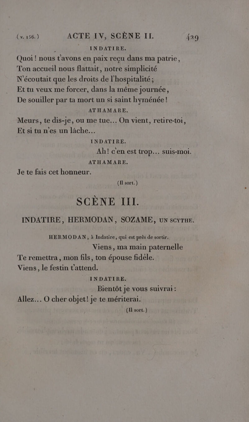 : INDATIRE. Quoi ! nous tavons en paix reçu dans ma patrie, Ton accueil nous flattait, notre simplicité N'écoutait que les droits de l'hospitalité ; Et tu veux me forcer, dans la même Journée, De souiller par ta mort un si saint hyménée! ATHAMARE. Meurs, te dis-je, ou me tue. On vient, retire-toi, Etsitu n'es un lâche... INDATIRE. Ah! c'en est trop. suis-moi. ATHAMARE. Je te fais cet honneur. (Il sort.) SCENE III. INDATIRE, HERMODAN, SOZAME, un sCYTuE. HERMODAN, à Indatire, qui est près de sortir. Viens, ma main paternelle Te remettra, mon fils, ton épouse fidèle. Viens, le festin t'attend. INDATIRE. Bientôt je vous suivrai : Allez. O cher objet! je te mériterai. (Il sort.)