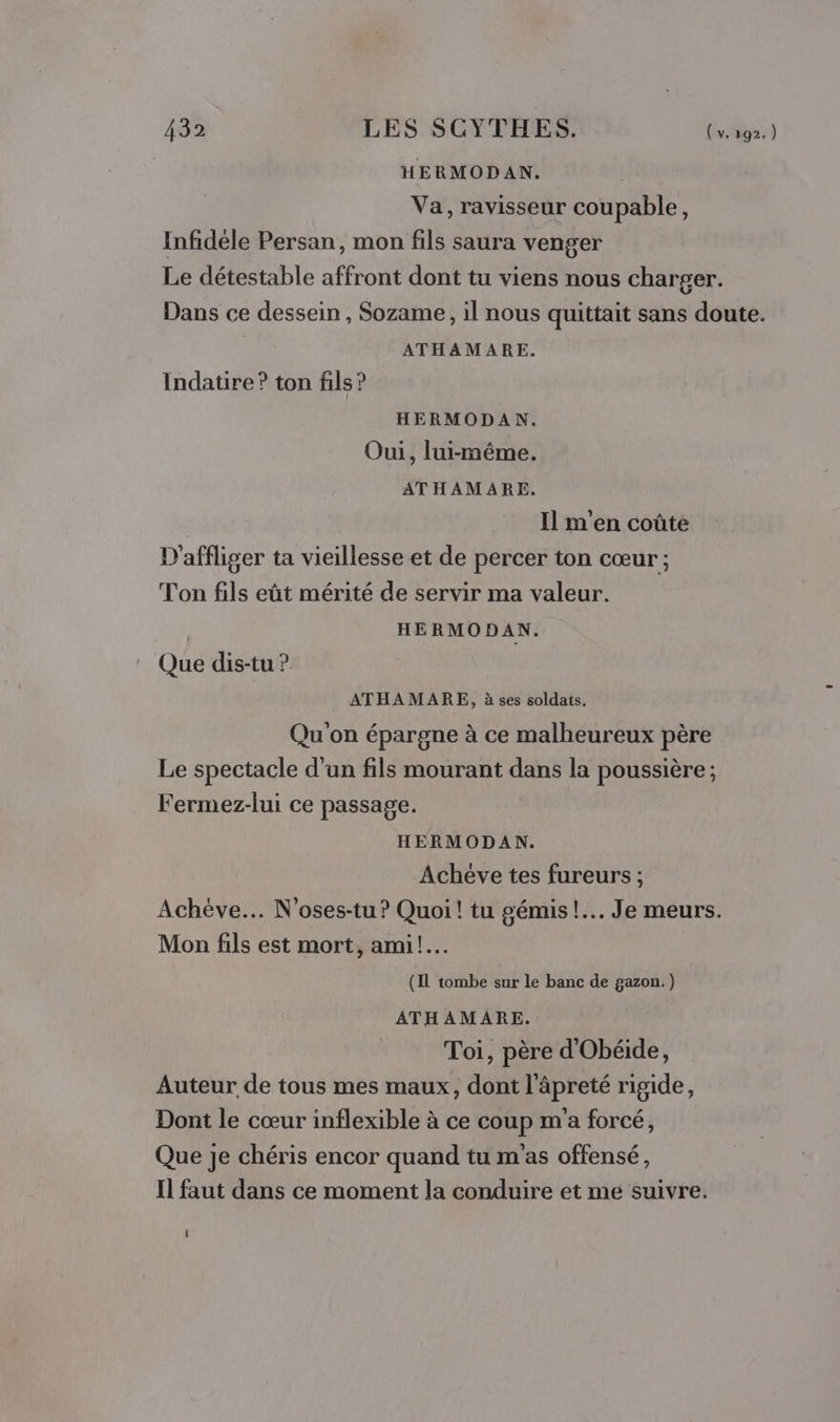 HERMODAN. Va, ravisseur coupable, Infidèle Persan, mon fils saura venger Le détestable affront dont tu viens nous charger. Dans ce dessein, Sozame, il nous quittait sans doute. ATHAMARE. Indatire? ton fils ? HERMODAN. Oui, lui-même. ATHAMARE. Il m'en coûte D'affliger ta vieillesse et de percer ton cœur ; Ton fils eût mérité de servir ma valeur. | HERMODAN. Que dis-tu ? ATHAMARE, à ses soldats. Qu on épargne à ce malheureux père Le spectacle d'un fils mourant dans la poussière ; Fermez-lui ce passage. HERMODAN. Achéve tes fureurs ; Achève. N'oses-tu? Quoi! tu gémis!.. Je meurs. Mon fils est mort, ami! (IL tombe sur le banc de gazon.) ATHAMARE. Toi, père d'Obéide, Auteur de tous mes maux, dont l'âpreté rigide, Dont le cœur inflexible à ce coup m'a forcé, Que je chéris encor quand tu m'as offensé, Il faut dans ce moment la conduire et me suivre.