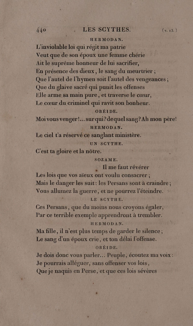 HERMODAN. L'inviolable loi qui régit ma patrie Veut que de son époux une femme chérie Aït le suprême honneur de lui sacrifier, En présence des dieux, le sang du meurtrier ; Que l’autel de l'hymen soit l'autel des vengeances ; Que du glaive sacré qui punit les offenses Elle arme sa main pure, et traverse le cœur, Le cœur du criminel qui ravit son bonheur. te FSOBÉTDESNNE | Moi vous venger! surqui? dequel sang? Ah mon père! | HERMODAN. Le ciel t'a réservé ce sanglant ministère. UN SCYTHE. C'est ta gloire et la nôtre. SOZAME. Il me faut révérer Les lois que vos aïeux ont voulu consacrer ; Mais le danger les suit: les Persans sont à craindre; Vous allumez la guerre, et ne pourrez l’éteindre. LE SCYTHE. Ces Persans, que du moins nous croyons égaler, Par ce terrible exemple apprendront à trembler. HERMODAN. Ma fille, il n’est plus temps de garder le silence ; Le sang d’un époux crie, et ton délai l'offense. | CBÉIDE. Je dois donc vous parler... Peuple, écoutez ma voix: Je pourrais alléguer, sans offenser vos lois, Que je naquis en Perse, et que ces lois sévères