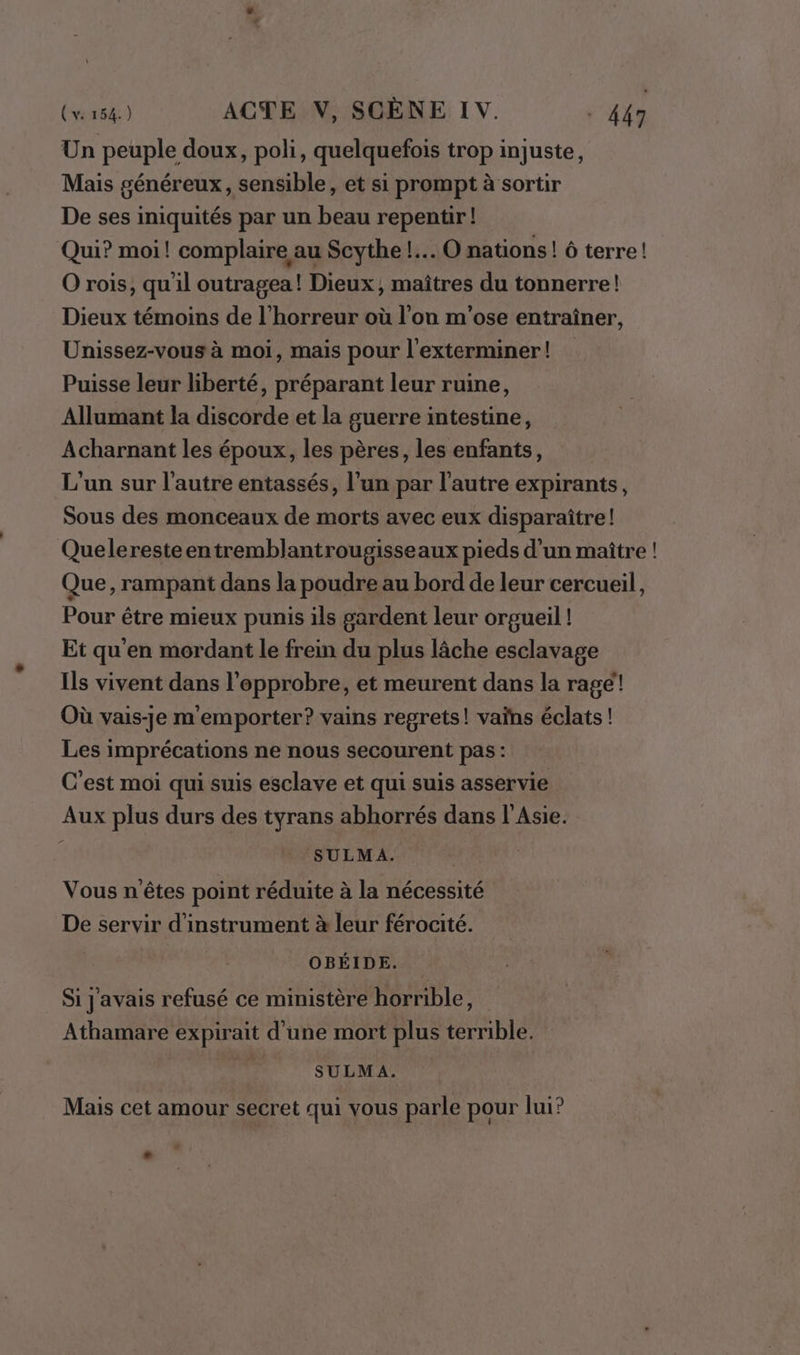 Un peuple doux, poli, quelquefois trop injuste, Mais généreux, sensible, et si prompt à sortir De ses iniquités par un beau repentir! Qui? moi! complaire au Scythe !.. O nations ! ô terre! O rois, qu'il outragea! Dieux, maîtres du tonnerre! Dieux témoins de l'horreur où l’on m'ose entraîner, Unissez-vous à moi, mais pour l'exterminer! Puisse leur liberté, préparant leur ruine, Allumant la discorde et la guerre intestine, Acharnant les époux, les pères, les enfants, L'un sur l'autre entassés, l’un par l’autre expirants, Sous des monceaux de morts avec eux disparaître! Queleresteentremblantrougisseaux pieds d’un maître ! Que, rampant dans la poudre au bord de leur cercueil, Pour être mieux punis ils gardent leur orgueil ! Et qu'en mordant le frein du plus lâche esclavage Ils vivent dans l’epprobre, et meurent dans la rage! Où vais-je m'emporter? vains regrets! vaïns éclats ! Les imprécations ne nous secourent pas : C'est moi qui suis esclave et qui suis asservie Aux plus durs des tyrans abhorrés dans l’Asie. SULMA. Vous n'êtes point réduite à la nécessité De servir d'instrument à leur férocité. OBÉIDE. Si J'avais refusé ce ministère horrible, Athamare expirait d’une mort plus terrible. ; SULMA. Mais cet amour secret qui vous parle pour lui?