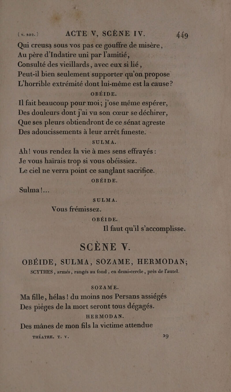 Qui creusa sous vos pas ce gouffre de misère, Au père d'Indatire uni par l'amitié, Consulté des vieillards, avec eux si lié, Peut-il bien seulement supporter qu'on propose L'horrible extrémité dont lui-même est la cause? | OBÉIDE. Il fait beaucoup pour moi; j'ose même espérer, Des douleurs dont j'ai vu son cœur se déchirer, Que ses pleurs obtiendront de ce sénat agreste Des adoucissements à leur arrêt funeste. : SULMA. Ah! vous rendez la vie à mes sens effrayés : Je vous haïrais trop si vous obéissiez. Le ciel ne verra point ce sanglant sacrifice. OBÉIDE. Sulma !.… SULMA. Vous frémissez. OBÉIDE. Il faut qu'il s’accomplisse. SCENE V. OBÉIDE, SULMA, SOZAME, HERMODAN; SCYTHES , armés , rangés au fond , en demi-cercle, près de l'autel. SOZAME. Ma fille, hélas ! du moins nos Persans assiégés Des pièges de la mort seront tous dégagés. HERMODAN. Des mânes de mon fils la victime attendue THÉATRE. T. V. 29