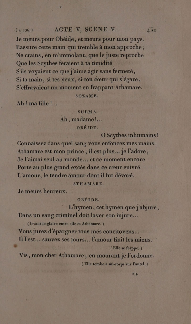 Je meurs.pour Obéide, et meurs pour mon pays. Rassure cette main qui tremble à mon approche ; Ne crains, en m'immolant, que le juste reproche Que les Scythes feraient à ta timidité S'ils voyaient ce que j'aime agir sans fermeté, Si ta main, si tes yeux, si ton Cœur qui s'égare, S'effrayaient un moment en frappant Athamare. SOZAME. Ah ! ma fille !.… SULMA. Ah, madame! OBÉIDE. O Scythes inhumains! Connaissez dans quel sang vous enfoncez mes mains. Athamare est mon prince ; il est plus. je l'adore; Je l’aimai seul au monde... et ce moment encore Porte au plus grand excès dans ce cœur enivré L'amour, le tendre amour dont il fut dévoré. ATHAMARE. Je meurs heureux. OBÉIDE. L'hymen, cet hymen que j'abjure, Dans un sang criminel doit laver son injure. ( levant le glaive entre elle et Athamare. } Vous jurez d'épargner tous mes concitoyens... Il l'est. sauvez ses jours... l'amour finit les miens. E (Ellé se frappe. ) Vis, mon cher Athamare ; en mourant je l’ordonne. ( Elle tombe à mi-corps sur l'autel. ) 20: