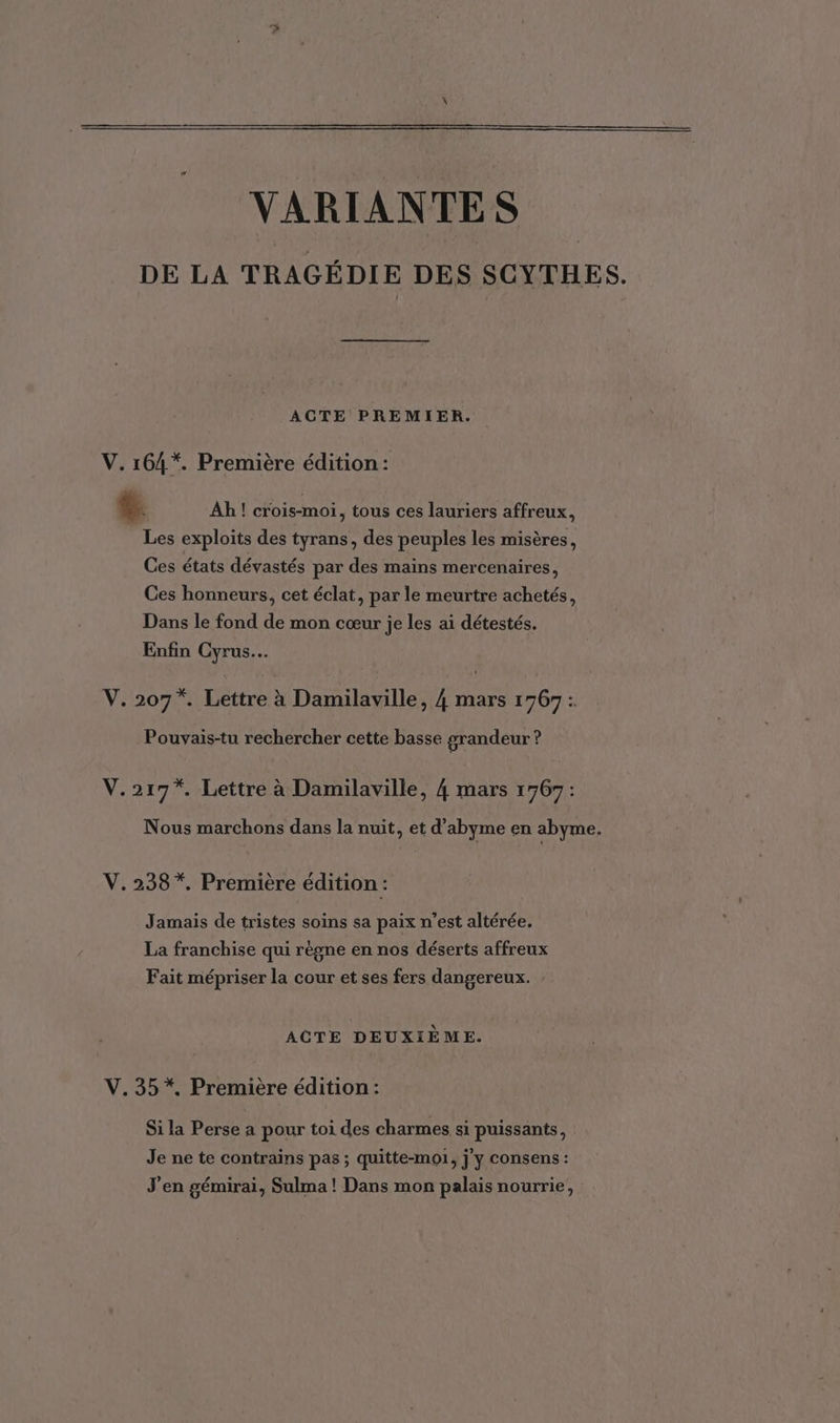 VARIANTES DE LA TRAGÉDIE DES SCYTHES. ACTE PREMIER. V. 164*. Première édition: $. Ah ! crois-moi, tous ces lauriers affreux, Les exploits des tyrans, des peuples les misères, Ces états dévastés par des mains mercenaires, Ces honneurs, cet éclat, par le meurtre achetés, Dans le fond de mon cœur je les ai détestés. Enfin Cyrus. V. 207*. Lettre à Damilaville, 4 mars 1767: Pouvais-tu rechercher cette basse grandeur ? V.217*. Lettre à Damilaville, 4 mars 1767: Nous marchons dans la nuit, et d’abyme en abyme. V.238 *. Première édition : Jamais de tristes soins sa paix n’est altérée. La franchise qui règne en nos déserts affreux Fait mépriser la cour et ses fers dangereux. ACTE DEUXIÈME. V.35*, Première édition: Si la Perse a pour toi des charmes si puissants, Je ne te contrains pas ; quitte-moi, jy consens : J'en gémirai, Sulma ! Dans mon palais nourrie,