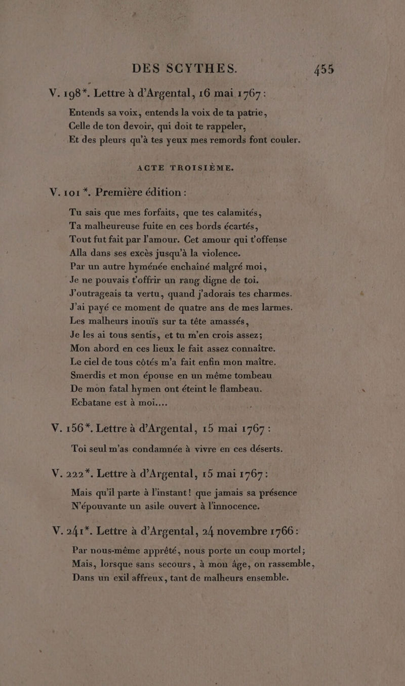 Ve 198*. Lettre à d’Argental, 16 mai 1767: Entends sa voix, entends la voix de ta patrie, Celle de ton devoir, qui doit te rappeler, Et des pleurs qu’à tes yeux mes remords font couler. ACTE TROISIÈME. V.1o1 *. Première édition : Tu sais que mes forfaits, que tes calamités, Ta malheureuse fuite en ces bords écartés, Tout fut fait par l'amour. Cet amour qui t'offense Alla dans ses excès jusqu’à la violence. Par un autre hyménée enchainé malgré moi, Je ne pouvais t'offrir un rang digne de toi. J'outrageais ta vertu, quand j'adorais tes charmes. J'ai payé ce moment de quatre ans de mes larmes. Les malheurs inouïs sur ta tête amassés, Je les ai tous sentis, et tu m'en crois assez; Mon abord en ces lieux le fait assez connaître. Le ciel de tous côtés m'a fait enfin mon maître. Smerdis et mon épouse en un même tombeau De mon fatal hymen ont éteint le flambeau. Ecbatane est à moi... V. 156”. Lettre à d’Argental, 15 mai 1767 : Toi seul m'as condamnée à vivre en ces déserts. V.222*. Lettre à d’Argental, 15 mai 1767: Mais qu'il parte à l'instant ! que jamais sa présence N’épouvante un asile ouvert à l’mnocence. V.241*. Lettre à d’Argental, 24 novembre 1766: Par nous-même apprêté, nous porte un coup mortel ; Dans un exil affreux, tant de malheurs ensemble.