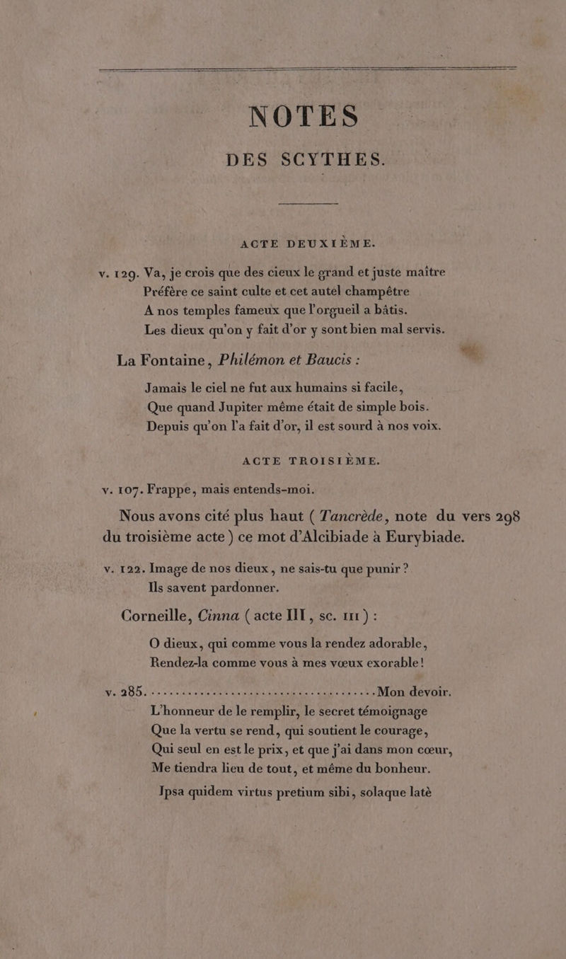 NOTES DES SCYTHES. ACTE DEUXIÈME. v. 129. Va, je crois que des cieux le grand et juste maître Préfère ce saint culte et cet autel champêtre A nos temples fameux que l’orgueil a bâtis. Les dieux qu'on y fait d’or y sont bien mal servis. La Fontaine, Philémon et Baucis : ” Jamais le ciel ne fut aux humains si facile, Que quand Jupiter même était de simple bois. Depuis qu’on l’a fait d'or, il est sourd à nos voix. ACTE TROISIÈME. v. 107. Frappe, mais entends-moi. Nous avons cité plus haut ( Tancrède, note du vers 298 du troisième acte ) ce mot d’Alcibiade à Eurybiade. v. 122. Image de nos dieux, ne sais-tu que punir ? Ils savent pardonner. Corneille, Cinna ( acte IIT, sc. rx ) : O dieux, qui comme vous la rendez adorable, Rendez-la comme vous à mes vœux exorable! MD AD ie vilain ER NU e: Vae ICS Mon devoir. L'honneur de le remplir, le secret témoignage Que la vertu se rend, qui soutient le courage, Qui seul en est le prix, et que j'ai dans mon cœur, Me tiendra lieu de tout, et même du bonheur. Jpsa quidem virtus pretium sibi, solaque latè