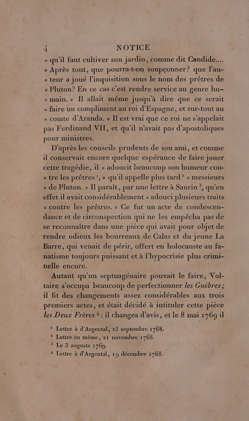 « qu'il faut cultiver son jardin, comme dit Candide... « Après tout, que pourra-t-on soupçonner? que l’au- « teur a joué l’inquisition sous le nom des prêtres de « Pluton? En ce cas c'est rendre service au genre hu- «main. » Il allait même jusqu'à dire que ce serait « faire un compliment au roi d'Espagne, et sur-tout au « comte d’Aranda. » Il est vrai que ce roi ne s'appelait pas Ferdinand VIT, et qu'il n'avait pas d’apostoliques pour ministres. D’après les conseils prudents de son ami, et comme il conservait encore quelque espérance de faire jouer cette tragédie, il « adoucit beaucoup son humeur con- «tre les prêtres, » qu'il appelle plus tard? « messieurs « de Pluton. » Il paraît, par une lettre à Saurin *, qu’en effet il avait considérablement « adouci plusieurs traits « contre les prêtres.» Ce fut un acte de condescen- dance et de circonspection qui ne les empêcha pas de se reconnaître dans une pièce qui avait pour objet de rendre odieux les bourreaux de Calas et du jeune La Barre, qui venait de périr, offert en holocauste au fa- natisme toujours puissant et à l'hypocrisie plus crimi- nelle encore. Autant qu'un septuagénaire pouvait le faire, Vol- taire s’occupa beaucoup de perfectionner les Güuébres ; il fit des changements assez considérables aux trois premiers actes, et était décidé à intituler cette pièce les Deux Frères À : il changea d’avis, et le 8 mai 1769 il 1: Lettre à d'Argental, 15 septembre 1768. ? Lettre au même, 21 novembre 1768. 3 Le 3 auguste 1769. # Lettre à d'Argental, 19 décembre 1768.