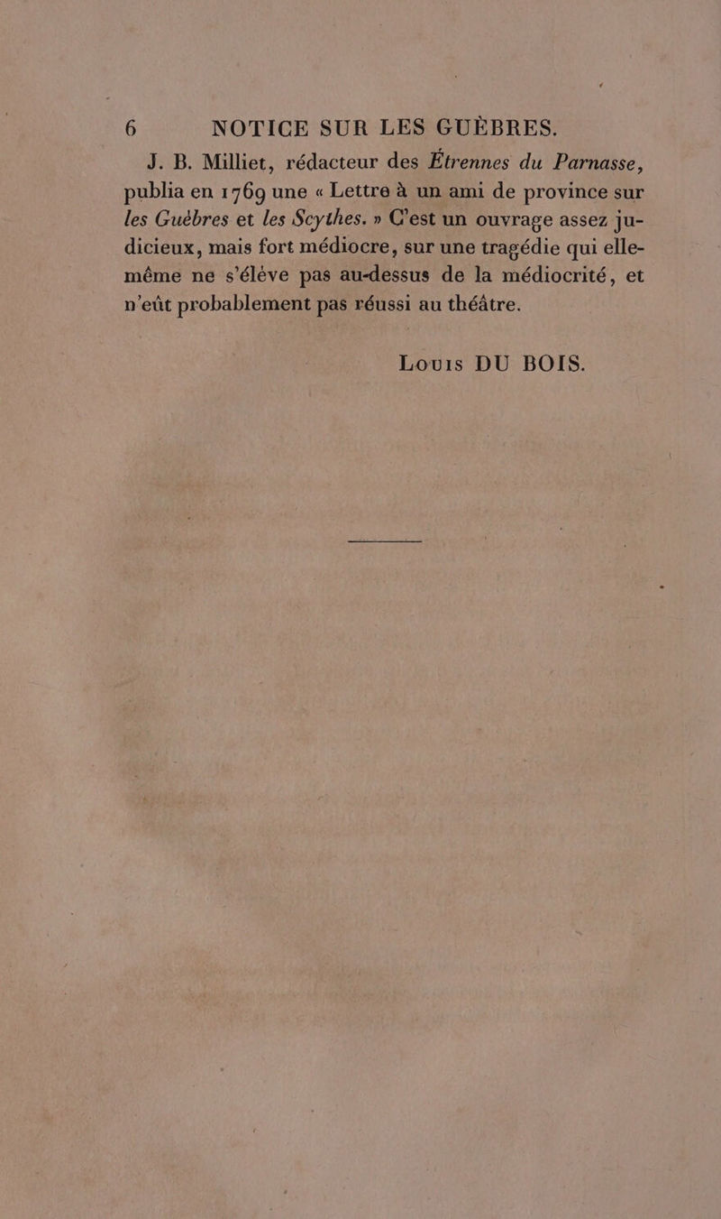 J. B. Milliet, rédacteur des Étrennes du Parnasse, publia en 1769 une « Lettre à un ami de province sur les Guébres et les Scythes. » C’est un ouvrage assez ju- dicieux, mais fort médiocre, sur une tragédie qui elle- même ne s'éléve pas au-dessus de la médiocrité, et n'eût probablement pas réussi au théâtre. Louis DU BOIS.