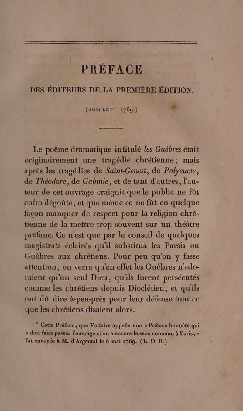 PRÉFACE DES ÉDITEURS DE LA PREMIÈRE ÉDITION. (svILLET' 1769.) + Le poëme dramatique intitulé les Guébres était originairement une tragédie chrétienne; mais après les tragédies de Saint-Genest, de Polyeucte, de Théodore, de Gabinie, et de tant d’autres, l’au- teur de cet ouvrage craignit que le public ne fût enfin dégoûté, et que même ce ne fût en quelque façon manquer de respect pour la religion chré- tienne de la mettre trop souvent sur un théâtre profane. Ce n’est que par le conseil de quelques magistrats éclairés qu'il substitua les Parsis ou Guëbres aux chrétiens. Pour peu qu'on y fasse attention, on verra qu'en effet les Guébres n'ado- raient qu'un seul Dieu, qu'ils furent persécutés comme les chrétiens depuis Dioclétien, et qu'ils ont dû dire à-peu-près pour leur défense tout ce que les chrétiens disaient alors. ** Cette Préface, que Voltaire appelle une « Préface honnête qui « doit faire passer l’ouvrage si on a encore le sens commun à Paris, » fut envoyée à M. d'Argental le 8 mai 1769. (L. D. B.)