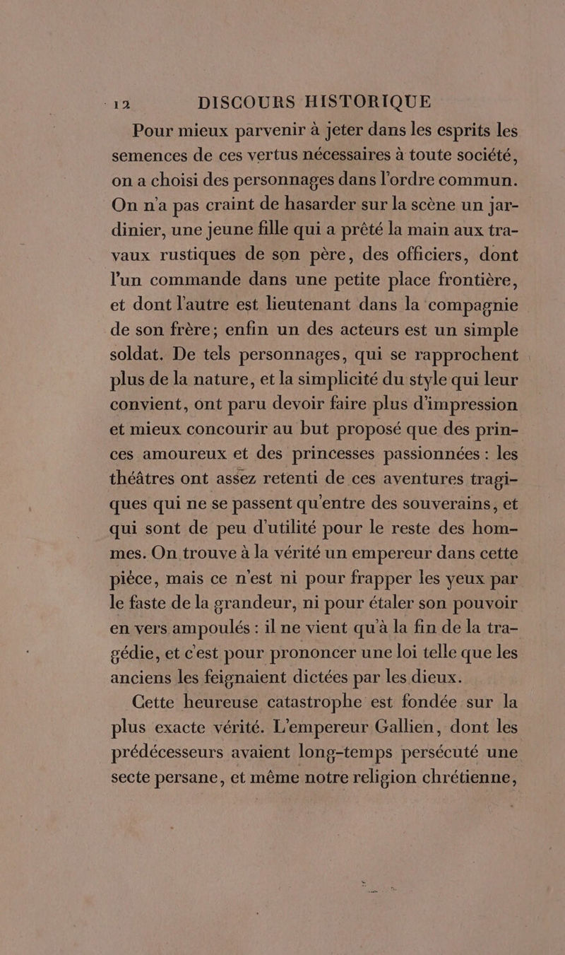 Pour mieux parvenir à Jeter dans les esprits les semences de ces vertus nécessaires à toute société, on a choisi des personnages dans l’ordre commun. On n’a pas craint de hasarder sur la scène un jar- dinier, une jeune fille qui a prêté la main aux tra- vaux rustiques de son père, des officiers, dont l’un commande dans une petite place frontière, et dont l'autre est lieutenant dans la compagnie de son frère; enfin un des acteurs est un simple soldat. De tels personnages, qui se rapprochent plus de la nature, et la simplicité du style qui leur convient, ont paru devoir faire plus d'impression et mieux concourir au but proposé que des prin- ces amoureux et des princesses passionnées : les théâtres ont assez retenti de ces aventures tragi- ques qui ne se passent qu'entre des souverains, et qui sont de peu d'utilité pour le reste des hom- mes. On trouve à la vérité un empereur dans cette pièce, mais ce nest ni pour frapper les yeux par le faste de la grandeur, ni pour étaler son pouvoir en vers ampoulés : il ne vient qu à la fin de la tra- gédie, et cest pour prononcer une loi telle que les anciens les feignaient dictées par les dieux. Cette heureuse catastrophe est fondée sur la plus exacte vérité. L'empereur Gallien, dont les prédécesseurs avaient long-temps persécuté une secte persane, et même notre religion chrétienne,