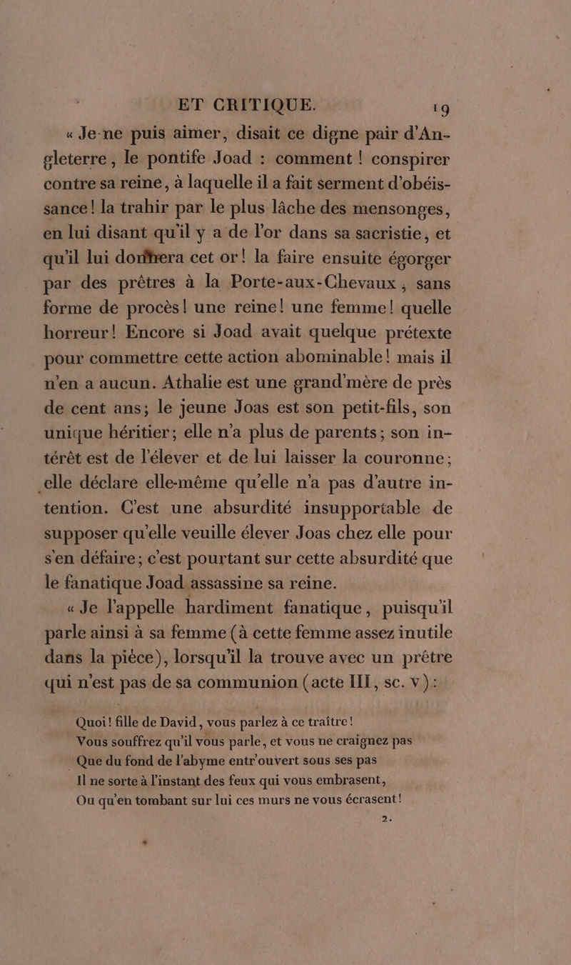 « Je-ne puis aimer, disait ce digne pair d'An- gleterre , le pontife Joad : comment ! conspirer contre sa reine, à laquelle il a fait serment d’obéis- sance! la trahir par le plus lâche des mensonges, en lui disant qu'il y a de l'or dans sa sacristie, et qu'il lui dorfhera cet or! la faire ensuite égorger par des prêtres à la Porte-aux-Chevaux, sans forme de procès! une reine! une femme! quelle horreur! Encore si Joad avait quelque prétexte pour commettre cette action abominable! mais il n’en a aucun. Athalie est une grand'mère de près de cent ans; le jeune Joas est son petit-fils, son unique héritier; elle n’a plus de parents; son in- térêt est de l’élever et de lui laisser la couronne: elle déclare elle-même qu'elle n'a pas d'autre in- tention. C'est une absurdité insupportable de supposer qu'elle veuille élever Joas chez elle pour sen défaire; c'est pourtant sur cette absurdité que le fanatique Joad assassine sa reine. « Je l'appelle hardiment fanatique, puisqu'il parle ainsi à sa femme (à cette femme assez inutile dans la pièce), lorsqu'il la trouve avec un prêtre qui n'est pas de sa communion (acte ILE, sc. v): Quoi! fille de David, vous parlez à ce traître! Vous souffrez qu’il vous parle, et vous ne craignez pas Que du fond de l’abyme entr'ouvert sous ses pas Il ne_ sorte à l'instant des feux qui vous embrasent, Ou qu'en tombant sur lui ces murs ne vous écrasent! 2»